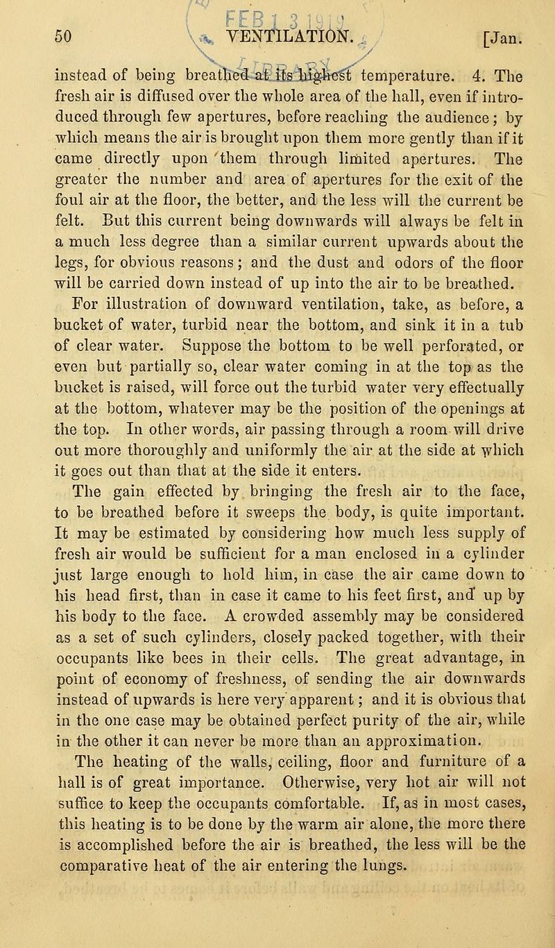F E B 1 3 ' 50 W YENTILATION. , [Jan. instead of being breathed at itgijigbfsft temperature. 4. The fresh air is diffused over the whole area of the hall, even if intro- duced through few apertures, before reaching the audience; by which means the air is brought upon them more gently than if it came directly upon 'them through limited apertures. The greater the number and area of apertures for the exit of the foul air at the floor, the better, and the less will the current be felt. But this current being downwards will always be felt in a much less degree than a similar current upwards about the legs, for obvious reasons; and the dust and odors of the floor will be carried down instead of up into the air to be breathed. For illustration of downward ventilation, take, as before, a bucket of water, turbid near the bottom, and sink it in a tub of clear water. Suppose the bottom to be well perforated, or even but partially so, clear water coming in at the top as the bucket is raised, will force out the turbid water very effectually at the bottom, whatever may be the position of the openings at the top. In other words, air passing through a room will drive out more thoroughly and uniformly the air at the side at ^hich it goes out than that at the side it enters. The gain effected by bringing the fresh air to the face, to be breathed before it sweeps the body, is quite important. It may be estimated by considering how much less supply of fresh air would be suJEhcient for a man enclosed in a cylinder just large enough to hold him, in case the air came down to his head first, than in case it came to his feet first, and' up by his body to the face. A crowded assembly may be considered as a set of such cylinders, closely packed together, with their occupants like bees in their cells. The great advantage, in point of economy of freshness, of sending the air downwards instead of upwards is here very apparent; and it is obvious that in the one case may be obtained perfect purity of the air, while in the other it can never be more than an approximation. The heating of the walls, ceiling, floor and furniture of a hall is of great importance. Otherwise, very hot air will not suffice to keep the occupants comfortable. If, as in most cases, this heating is to be done by the warm air alone, the more there is accomplished before the air is breathed, the less will be the comparative heat of the air entering the lungs.
