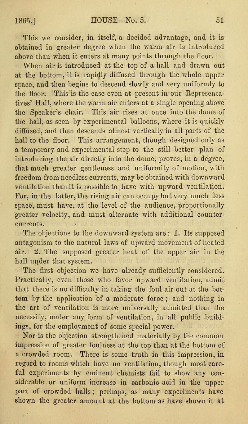 This we consider, in itself, a decided advantage, and it is obtained in greater degree when the warm air is introduced above than when it enters at many points through the floor. When air is introduced at the top of a hall and drawn out at the bottom, it is rapi41j diffused through the whole upper space, and then begins to descend slowly and very uniformly to the floor. This is the case even at present in our Representa- tives' Hall, where the warm air enters at a single opening above the Speaker's chair. This air rises at once into the dome of the hall, as seen by experimental balloons, where it is quickly diffused, and then descends almost vertically in all parts of the hall to the floor. This arrangement, though designed only as a temporary and experimental step to the still better plan of introducing the air directly into the dome, proves, in a degree, that much greater gentleness and uniformity of motion, with freedom from needless currents, may be obtained with downward ventilation than it is possible to have with upward ventilation. For, in the latter, the rising air can occupy but very much less space, must have, at the level of the audience, proportionally greater velocity, and must alternate with additional counter- currents. The objections to the downward system are : 1. Its supposed antagonism to the natural laws of upward movement of heated air. 2. The supposed greater heat of the upper air in the hall under that system. The first objection we have already sufficiently considered. Practically, even those who favor upward ventilation, admit that there is no difficulty in taking the foul air out at the bot- tom by the application of a moderate force; and nothing in the art of ventilation is more universally admitted than the necessity, under any form of ventilation, in all public build- ings, for the employment of some special power. Nor is the objection strengthened materially by the common impression of greater foulness at the top than at the bottom of a crowded room. There is some truth in this impression, in regard to rooms which have no ventilation, though most care- ful experiments by eminent chemists fail to show any con- siderable or uniform increase in carbonic acid in the upper part of crowded halls; perhaps, as many experiments have shown the greater amount at the bottom as have shown it at