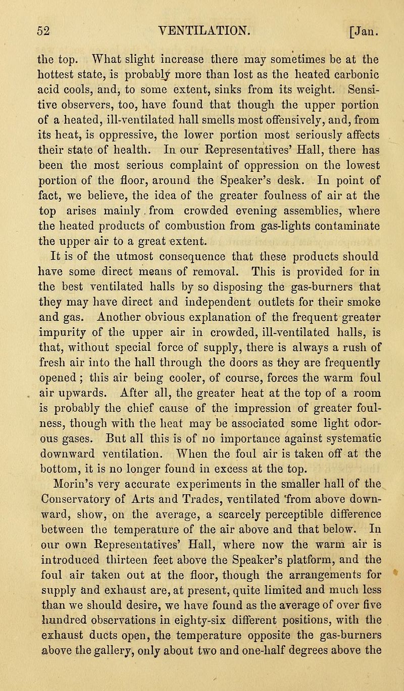 the top. What slight increase there may sometimes be at the hottest state, is probably more than lost as the heated carbonic acid cools, and, to some extent, sinks from its weight. Sensi- tive observers, too, have found that though the upper portion of a heated, ill-ventilated hall smells most offensively, and, from its heat, is oppressive, the lower portion most seriously affects their state of health. In our Representatives' Hall, there has been the most serious complaint of oppression on the lowest portion of the floor, around the Speaker's desk. In point of fact, we believe, the idea of the greater foulness of air at the top arises mainly, from crowded evening assemblies, where the heated products of combustion from gas-lights contaminate the upper air to a great extent. It is of the utmost consequence that these products should have some direct means of removal. This is provided for in the best ventilated halls by so disposing the gas-burners that they may have direct and independent outlets for their smoke and gas. Another obvious explanation of the frequent greater impurity of the upper air in crowded, ill-ventilated halls, is that, without special force of supply, there is always a rush of fresh air into the hall through the doors as they are frequently opened; this air being cooler, of course, forces the warm foul air upwards. After all, the greater heat at the top of a room is probably the chief cause of the impression of greater foul- ness, though with the heat may be associated some light odor- ous gases. But all this is of no importance against systematic downward ventilation. When the foul air is taken off at the bottom, it is no longer found in excess at the top. Morin's very accurate experiments in the smaller hall of the Conservatory of Arts and Trades, ventilated from above down- ward, show, on the average, a scarcely perceptible difference between the temperature of the air above and that below. In our own Representatives' Hall, where now the warm air is introduced thirteen feet above the Speaker's platform, and the foul air taken out at the floor, though the arrangements for supply and exhaust are, at present, quite limited and much less than we should desire, we have found as the average of over five hundred observations in eighty-six different positions, with the exhaust ducts open, the temperature opposite the gas-burners above the gallery, only about two and one-half degrees above the