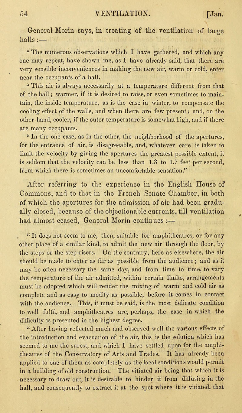 General Morin says, in treating of tlie ventilation of large halls:—  The numerous observations which I have gathered, and which any one may repeat, have shown me, as I have already said, that there are very sensible inconveniences in making the new air, warm or cold, enter near the occupants of a hall.  This air is always necessarily at a temperature different from that of the hall; warmer, if it is desired to raise, or even sometimes to main- tain, the inside temperature, as is the case in winter, to compensate the cooling effect of the walls, and when there are few present; and, on the other hand, cooler, if the outer temperature is somewhat high, and if there are many occupants.  In the one case, as in the other, the neighborhood of the apertures, for the entrance of air, is disagreeable, and, whatever care is taken to limit the velocity by givmg the apertures the greatest possible extent, it is seldom that the velocity can be less than 1.3 to 1.7 feet per second, from which there is sometimes an uncomfortable sensation. After referring to the experience in the English House of Commons, and to that in the French Senate Chamber, in both of which the apertures for the admission of air had been gradu- ally closed, because of the objectionable currents, till ventilation had almost ceased. General Morin continues :—  It does not seem to me, then, suitable for amphitheatres, or for any other place of a similar kind, to admit the new air through the floor, by the steps or the step-risers. On the contrary, here as elsewhere, the air should be made to enter as far as possible from the audience; and as it may be often necessary the same day, and from time to time, to vary the temperature of the air admitted, within certain limits, arrangements must be adopted which will render the mixing of warm and cold air as complete and as easy to modify as possible, before it comes in contact with the audience. This, it must be said, is the most delicate condition to well fulfil, and amphitheatres are, perhaps, the case in which the difficulty is presented in the highest degree. After having reflected much and observed well the various effects of the introduction and evacuation of the air, this is the solution which has seemed to me the surest, and which I have settled upon for the amphi- theatres of the Conservatory of Arts and Trades. It has already been applied to one of them as completely as the local conditions would permit in a building of old construction. The vitiated air being that which it is necessary to draw out, it is desirable to hinder it from diffusing in the hall, and consequently to extract it at the spot where it is vitiated, that