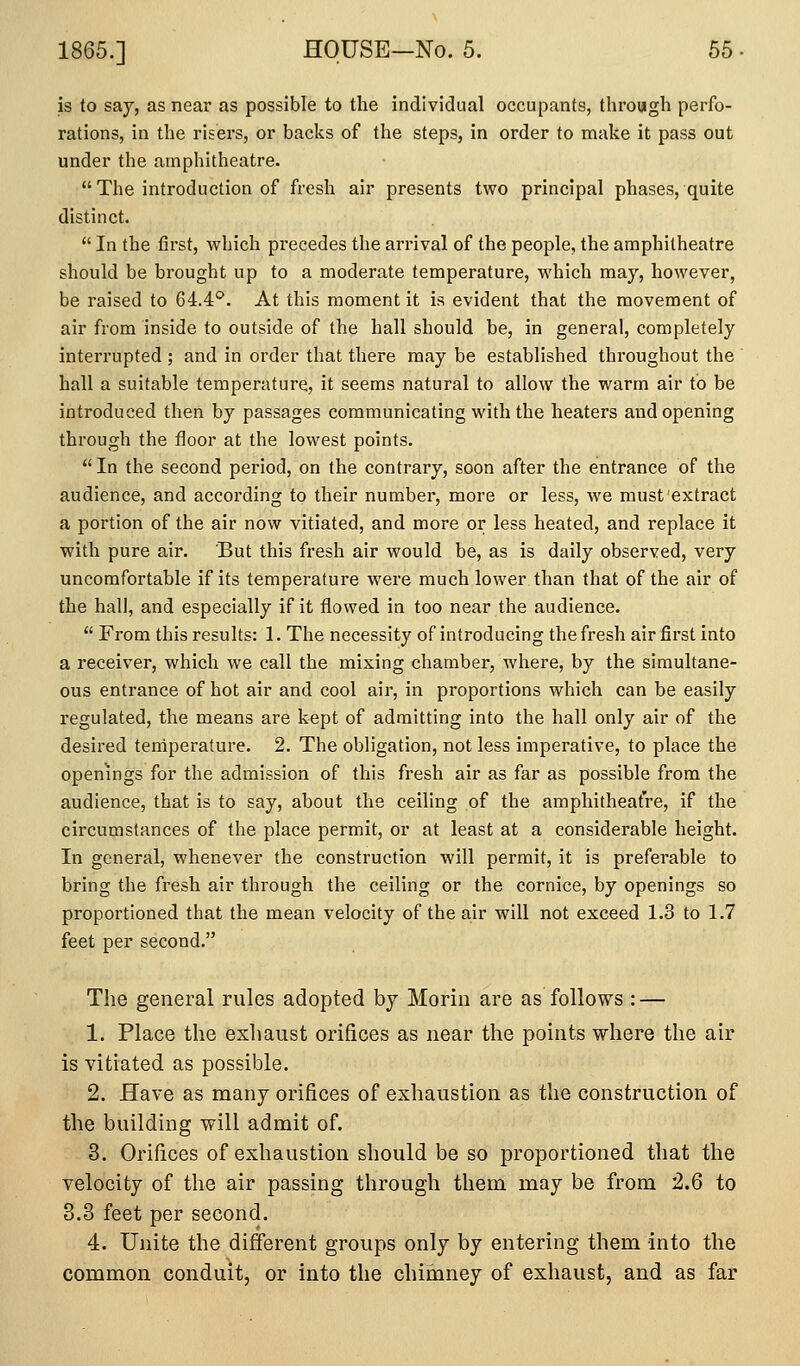 is to say, as near as possible to the individual occupants, through perfo- rations, in the risers, or backs of the steps, in order to make it pass out under the amphitheatre. The introduction of fresh air presents two principal phases, quite distinct.  In the first, which precedes the arrival of the people, the amphitheatre should be brought up to a moderate temperature, which may, however, be raised to 64.4*^. At this moment it is evident that the movement of air from inside to outside of the hall should be, in general, completely interrupted ; and in order that there may be established throughout the hall a suitable temperature, it seems natural to allow the warm air to be introduced then by passages communicating with the heaters and opening through the floor at the lowest points.  In the second period, on the contrary, soon after the entrance of the audience, and according to their number, more or less, we must extract a portion of the air now vitiated, and more or less heated, and replace it with pure air. But this fresh air would be, as is daily observed, very uncomfortable if its temperature were much lower than that of the air of the hall, and especially if it flowed in too near the audience.  From this results: 1. The necessity of introducing the fresh air first into a receiver, which we call the mixing chamber, where, by the simultane- ous entrance of hot air and cool air, in proportions which can be easily regulated, the means are kept of admitting into the hall only air of the desii'ed terdperature. 2. The obligation, not less imperative, to place the openings for the admission of this fresh air as far as possible from the audience, that is to say, about the ceiling of the amphitheatre, if the circumstances of the place permit, or at least at a considerable height. In general, whenever the construction will permit, it is preferable to bring the fresh air through the ceiling or the cornice, by openings so proportioned that the mean velocity of the air will not exceed 1.3 to 1.7 feet per second. The general rules adopted by Morin are as follows : — 1. Place the exhaust orifices as near the points where the air is vitiated as possible. 2. Have as many orifices of exhaustion as the construction of the building will admit of. 3. Orifices of exhaustion should be so proportioned that the velocity of the air passing through them may be from 2.6 to 3.3 feet per second. 4. Unite the different groups only by entering them into the common conduit, or into the chimney of exhaust, and as far
