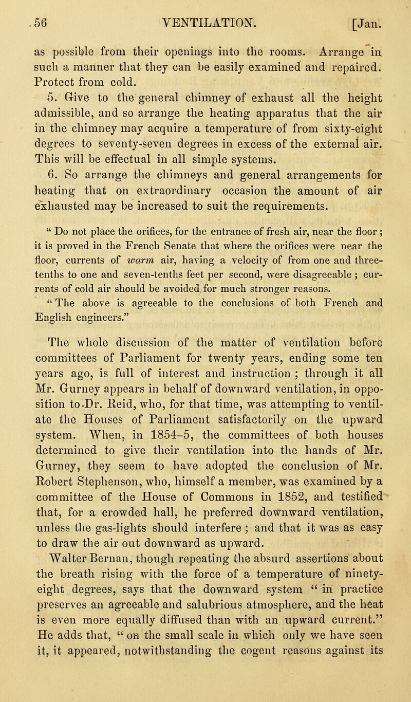 as possible from their openings into the rooms. Arrange in such a manner that they can be easily examined and repaired. Protect from cold. 5. Give to the general chimney of exhaust all the height admissible, and so arrange the heating apparatus that the air in the chimney may acquire a temperature of from sixty-eight degrees to seventy-seven degrees in excess of the external air. This will be effectual in all simple systems. 6. So arrange the chimneys and general arrangements for heating that on extraordinary occasion the amount of air exhausted may be increased to suit the requirements.  Do not place the orifices, for the entrance of fresh air, near the floor; it is proved in the French Senate that where the orifices were near the floor, currents of warm air, having a velocity of from one and three- tenths to one and seven-tenths feet per second, were disagreeable ; cur- rents of cold air should be avoided for much stronger reasons.  The above is agreeable to the conclusions of both French and English engineers. The whole discussion of the matter of ventilation before committees of Parliament for twenty years, ending some ten years ago, is full of interest and instruction ; through it all Mr, Gurney appears in behalf of downward ventilation, in oppo- sition to .Dr. Reid, who, for that time, was attempting to ventil- ate the Houses of Parliament satisfactorily on the upward system. When, in 1854-5, the committees of both houses determined to give their ventilation into the hands of Mr. Gurney, they seem to have adopted the conclusion of Mr. Robert Stephenson, who, himself a member, was examined by a committee of the House of Commons in 1852, and testified that, for a crowded hall, he preferred downward ventilation, unless the gas-lights should interfere ; and that it was as easy to draw the air out downward as upward. Walter Bernan, though repeating the absurd assertions about the breath rising with the force of a temperature of ninety- eight degrees, says that the downward system  in practice preserves an agreeable and salubrious atmosphere, and the heat is even more equally diffused than with an upward current. He adds tliat,  on the small scale in which only we have seen it, it appeared, notwithstanding the cogent reasons against its