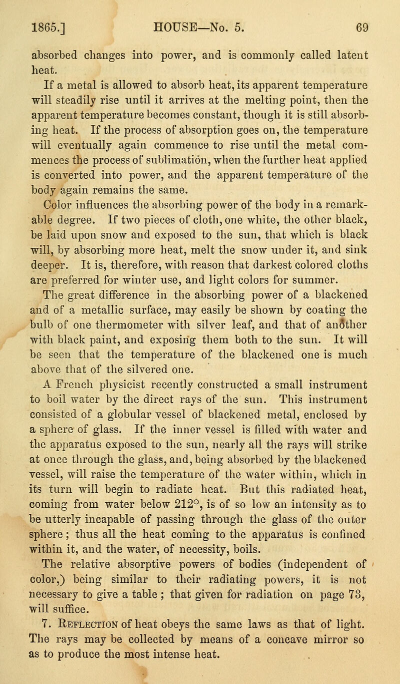absorbed changes into power, and is commonly called latent heat. If a metal is allowed to absorb heat, its apparent temperature will steadily rise until it arrives at the melting point, then the apparent temperature becomes constant, though it is still absorb- ing heat. If the process of absorption goes on, the temperature will eventually again commence to rise until the metal com- mences the process of sublimation, when the further heat applied is converted into power, and the apparent temperature of the body again remains the same. Color influences the absorbing power of the body in a remark- able degree. If two pieces of cloth, one white, the other black, be laid upon snow and exposed to the sun, that which is black will, by absorbing more heat, melt the snow under it, and sink deeper. It is, therefore, with reason that darkest colored cloths are preferred for winter use, and light colors for summer. The great difference in the absorbing power of a blackened and of a metallic surface, may easily be shown by coating the bulb of one thermometer with silver leaf, and that of another with black paint, and exposing them both to the sun. It will be seen that the temperature of the blackened one is much above that of the silvered one. A French physicist recently constructed a small instrument to boil water by the direct rays of the sun. This instrument consisted of a globular vessel of blackened metal, enclosed by a sphere of glass. If the inner vessel is filled with water and the apparatus exposed to the sun, nearly all the rays will strike at once through the glass, and,being absorbed by the blackened vessel, will raise the temperature of the water within, which in its turn will begin to radiate heat. But this radiated heat, coming from water below 212°, is of so low an intensity as to be utterly incapable of passing through the glass of the outer sphere; thus all the heat coming to the apparatus is confined within it, and the water, of necessity, boils. The relative absorptive powers of bodies (independent of color,) being similar to their radiating powers, it is not necessary to give a table ; that given for radiation on page 73, will suffice. 7. Eeflection of heat obeys the same laws as that of light. The rays may be collected by means of a concave mirror so as to produce the most intense heat.