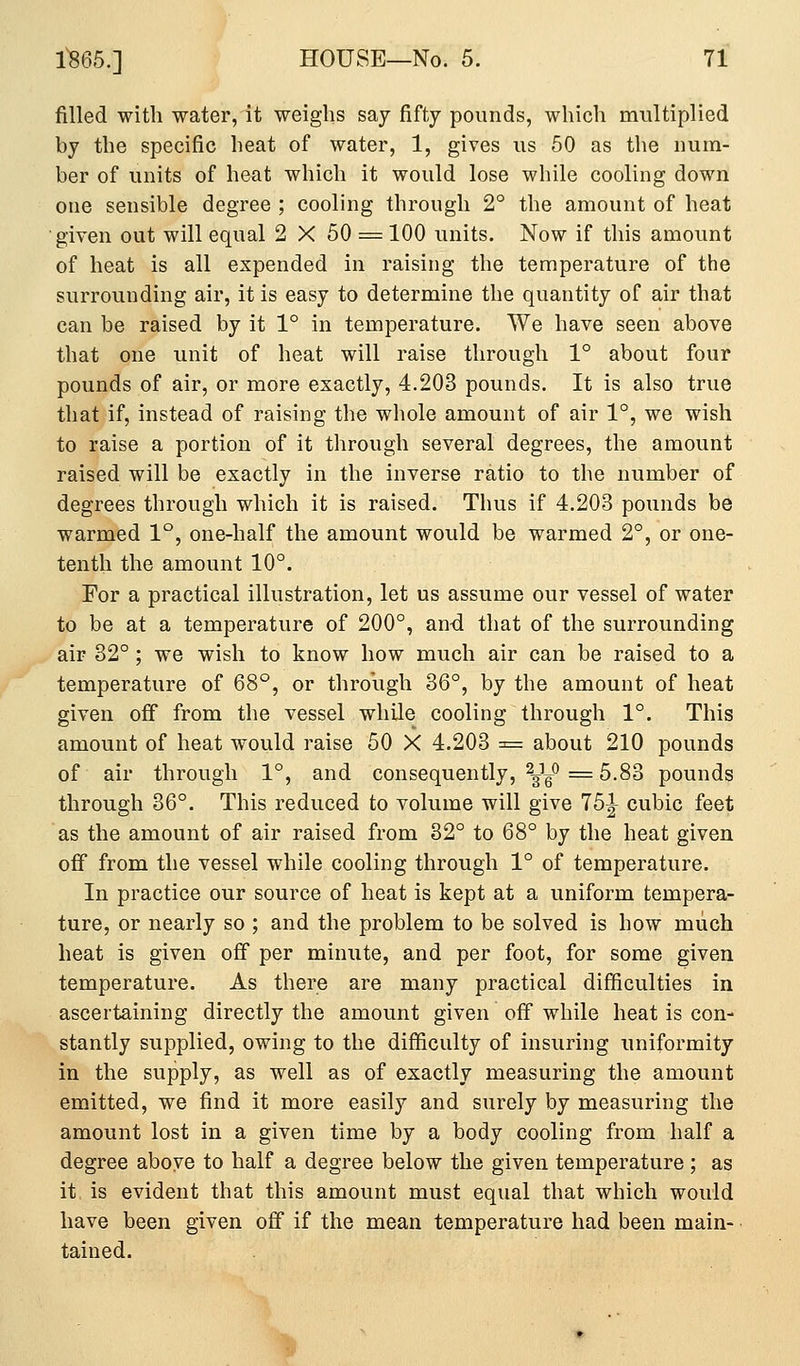 filled with water, it weighs say fifty pounds, which multiplied by the specific heat of water, 1, gives us 50 as the num- ber of units of heat which it would lose while cooling down one sensible degree ; cooling through 2° the amount of heat ■given out will equal 2 X 50 = 100 units. Now if this amount of heat is all expended in raising the temperature of the surrounding air, it is easy to determine the quantity of air that can be raised by it 1° in temperature. We have seen above that one unit of heat will raise through 1° about four pounds of air, or more exactly, 4.203 pounds. It is also true that if, instead of raising the whole amount of air 1°, we wish to raise a portion of it through several degrees, the amount raised will be exactly in the inverse ratio to the number of degrees through which it is raised. Thus if 4.203 pounds be warmed 1°, one-half the amount would be warmed 2°, or one- tenth the amount 10°. For a practical illustration, let us assume our vessel of water to be at a temperature of 200°, an-d that of the surrounding air 32° ; we wish to know how much air can be raised to a temperature of 68°, or through 36°, by the amount of heat given off from the vessel while cooling through 1°. This amount of heat would raise 50 X 4.203 = about 210 pounds of air through 1°, and consequently, ^^y^ ^ 5.83 pounds through 36°. This reduced to volume will give 15^ cubic feet as the amount of air raised from 32° to 68° by the heat given off from the vessel while cooling through 1° of temperature. In practice our source of heat is kept at a uniform tempera- ture, or nearly so ; and the problem to be solved is how much heat is given off per minute, and per foot, for some given temperature. As there are many practical difficulties in ascertaining directly the amount given off while heat is con- stantly supplied, owing to the difficulty of insuring uniformity in the supply, as well as of exactly measuring the amount emitted, we find it more easily and surely by measuring the amount lost in a given time by a body cooling from half a degree above to half a degree below the given temperature ; as it, is evident that this amount must equal that which would have been given off if the mean temperature had been main- tained.