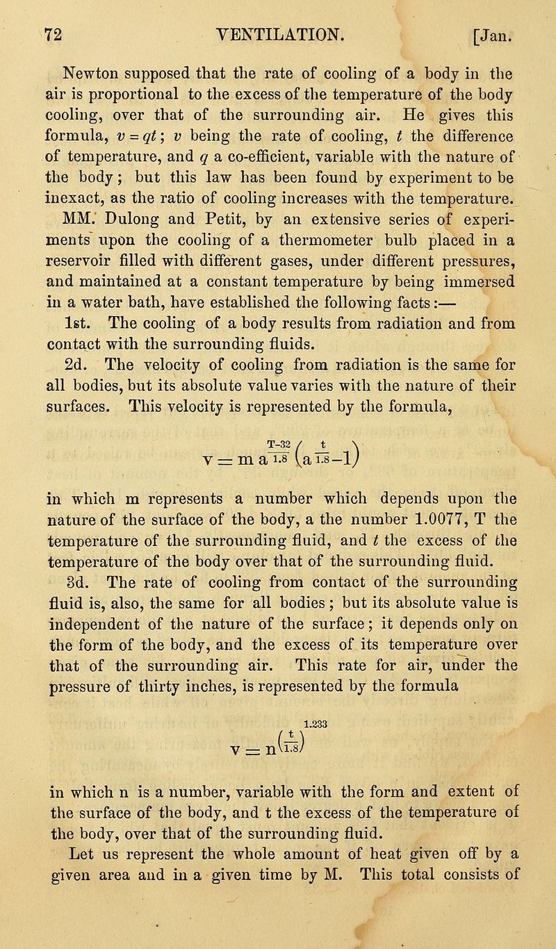 Newton supposed that the rate of cooling of a body in the air is proportional to the excess of the temperature of the body cooling, over that of the surrounding air. He gives this formula, v = qt; v being the rate of cooling, t the difference of temperature, and q a co-efficient, variable with the nature of the body; but this law has been found by experiment to be inexact, as the ratio of cooling increases with the temperature. MM. Dulong and Petit, by an extensive series of experi- ments upon the cooling of a thermometer bulb placed in a reservoir filled with different gases, under different pressures, and maintained at a constant temperature by being immersed in a water bath, have established the following facts:— 1st. The cooling of a body results from radiation and from contact with the surrounding fluids. 2d. The velocity of cooling from radiation is the same for all bodies, but its absolute value varies with the nature of their surfaces. This velocity is represented by the formula, Van-lj T-32 in which m represents a number which depends upon the nature of the surface of the body, a the number 1.0077, T the temperature of the surrounding fluid, and t the excess of the temperature of the body over that of the surrounding fluid. 3d. The rate of cooling from contact of the surrounding fluid is, also, the same for all bodies ; but its absolute value is independent of the nature of the surface; it depends only on the form of the body, and the excess of its temperature over that of the surrounding air. This rate for air, under the pressure of thirty inches, is represented by the formula 1.233 in which n is a number, variable with the form and extent of the surface of the body, and t the excess of the temperature of the body, over that of the surrounding fluid. Let us represent the whole amount of heat given off by a given area and in a given time by M. This total consists of