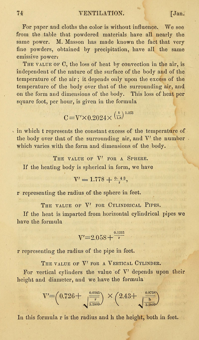 For paper and cloths the color is without influence. We see from the table that powdered materials have all nearly the same power. M. Masson has made known the fact that very fine powders, obtained by precipitation, have all the same emissive powers The value of C, the loss of heat by convection in the air, is independent of the nature of the surface of the body and of the temperature of the air; it depends only upon the excess of the temperature of the body over that of the surrounding air, and on the form and dimensions of the body. This loss of heat per square foot, per hour, is given in the formula C=V'X0.2024X (rs)^-^ in which t represents the constant excess of the temperature of the body over that of the surrounding air, and V the number which varies with the form and dimensions of the body. The value of V for a Sphere. If the heating body is spherical in form, we have V = 1.778 -f ^, r representing the radius of the sphere in feet. The value op V for Cylindrical Pipes. If the heat is imparted from horizontal cylindrical pipes we have the formula 0.1253 V'=2.058 + T- r representing the radius of the pipe in feet. The value of V for a Vertical Cylinder. For vertical cylinders the value of V depends upon their height and diameter, and we have the formula V'=C0.726+ ,^) X /2.43+ .^) V ^ 3.2809/ \ ^ 3.2809/ In this formula r is the radius and h the height, both in feet.