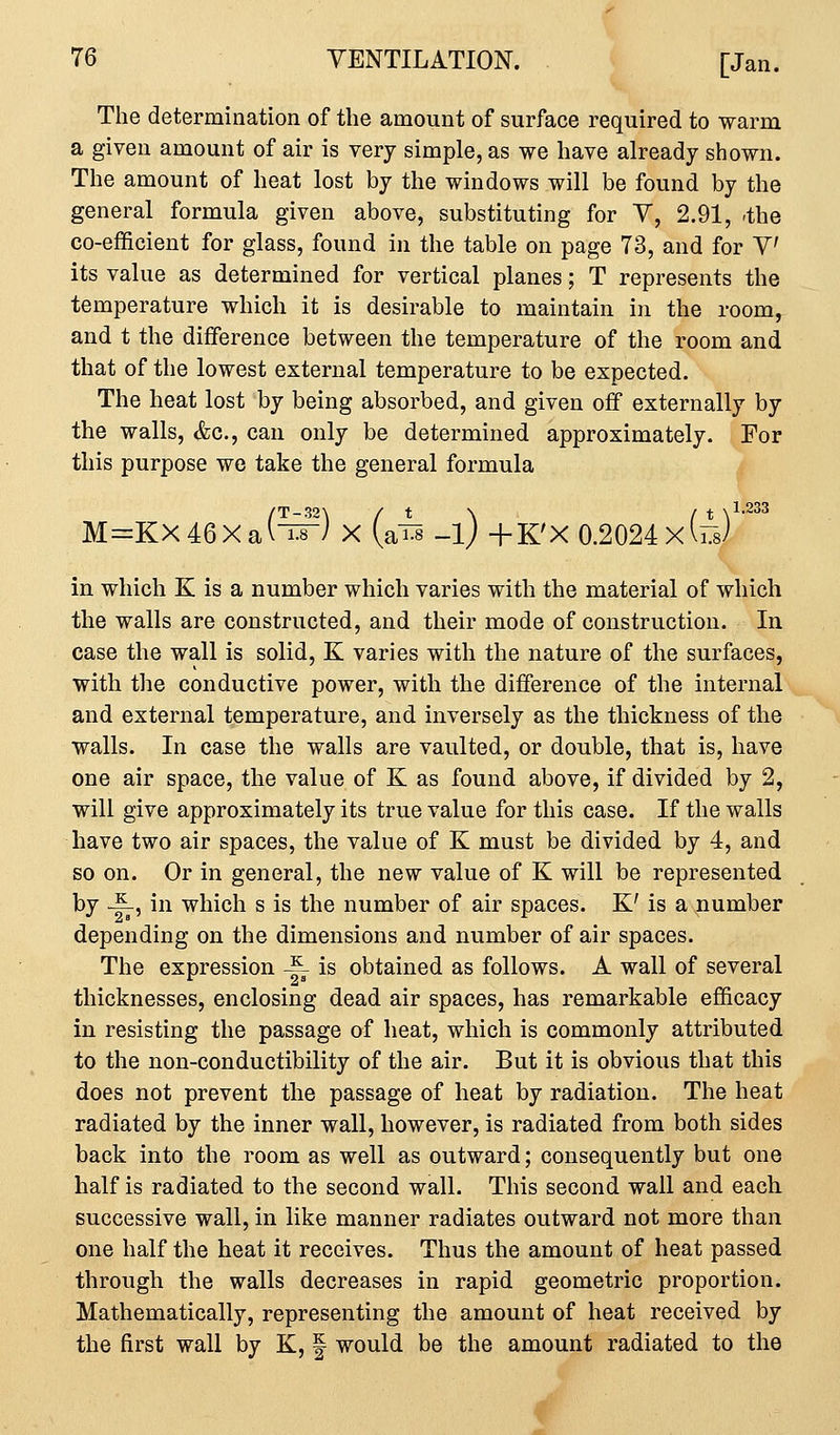 The determination of the amount of surface required to warm a given amount of air is very simple, as we have already shown. The amount of heat lost by the windows will be found by the general formula given above, substituting for V, 2.91, ^the co-efficient for glass, found in the table on page 73, and for V its value as determined for vertical planes; T represents the temperature which it is desirable to maintain in the room, and t the difference between the temperature of the room and that of the lowest external temperature to be expected. The heat lost by being absorbed, and given off externally by the walls, &c., can only be determined approximately. For this purpose we take the general formula M=KX46Xa(^) X (a^s _l) -fK'X 0.2024 xd^s) 1.233 in which K is a number which varies with the material of which the walls are constructed, and their mode of construction. In case the wall is solid, K varies with the nature of the surfaces, with the conductive power, with the difference of the internal and external temperature, and inversely as the thickness of the walls. In case the walls are vaulted, or double, that is, have one air space, the value of K as found above, if divided by 2, will give approximately its true value for this case. If the walls have two air spaces, the value of K must be divided by 4, and so on. Or in general, the new value of K will be represented by ^, in which s is the number of air spaces. K' is a number depending on the dimensions and number of air spaces. The expression -~ is obtained as follows. A wall of several thicknesses, enclosing dead air spaces, has remarkable efficacy in resisting the passage of heat, which is commonly attributed to the non-conductibility of the air. But it is obvious that this does not prevent the passage of heat by radiation. The heat radiated by the inner wall, however, is radiated from both sides back into the room as well as outward; consequently but one half is radiated to the second wall. This second wall and each successive wall, in like manner radiates outward not more than one half the heat it receives. Thus the amount of heat passed through the walls decreases in rapid geometric proportion. Mathematically, representing the amount of heat received by the first wall by K, | would be the amount radiated to the