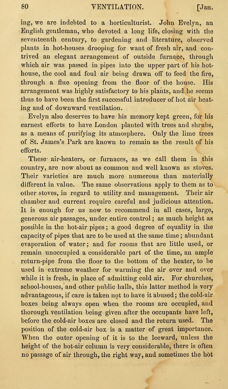 ing, we are indebted to a horticulturist. John Evelyn, an English gentleman, who devoted a long life, closing with the seventeenth century, to gardening and literature, observed plants in hot-houses drooping for want of fresh air, and con- trived an elegant arrangement of outside furnace, through which air was passed in pipes into the upper part of his hot- house, the cool and foul air being drawn off to feed the fire, through a flue opening from the floor of the house. His arrangement was highly satisfactory to his plants, and he seems thus to have been the first successful introducer of hot air heat- ing and of downward ventilation. Evelyn also deserves to hare his memory kept green, for his earnest efforts to have London planted with trees and shrubs, as a means of purifying its atmosphere. Only the lime trees of St. James's Park are known to remain as the result of his efforts. These- air-heaters, or furnaces, as we call them in this country, are now about as common and well known as stoves. Their varieties are much more numerous than materially different in value. The same observations apply to them as to other stoves, in regard to utility and management. Their air chamber and current require careful and judicious attention. It is enough for us now to recommend in all cases, large, generous air passages, under entire control; as much height as possible in the hot-air pipes; a good degree of equality in the capacity of pipes that are to be used at the same time; abundant evaporation of water; and for rooms that are little used, or remain unoccupied a considerable part of the time, an ample return-pipe from the floor to the bottom of the heater, to be used in extreme weather for warming the air over and over while it is fresh, in place of admitting cold air. For churches, school-houses, and other public halls, this latter method is very advantageous, if care is taken not to have it abused; the cold-air boxes being always open when the rooms are occupied, and thorough ventilation being given after the occupants have left, before the cold-air boxes are closed and the return used. The position of the cold-air box is a matter of great importance. When the outer opening of it is to the leeward, unless the height of the hot-air column is very considerable, there is often no passage of air through, the right way, and sometimes the hot