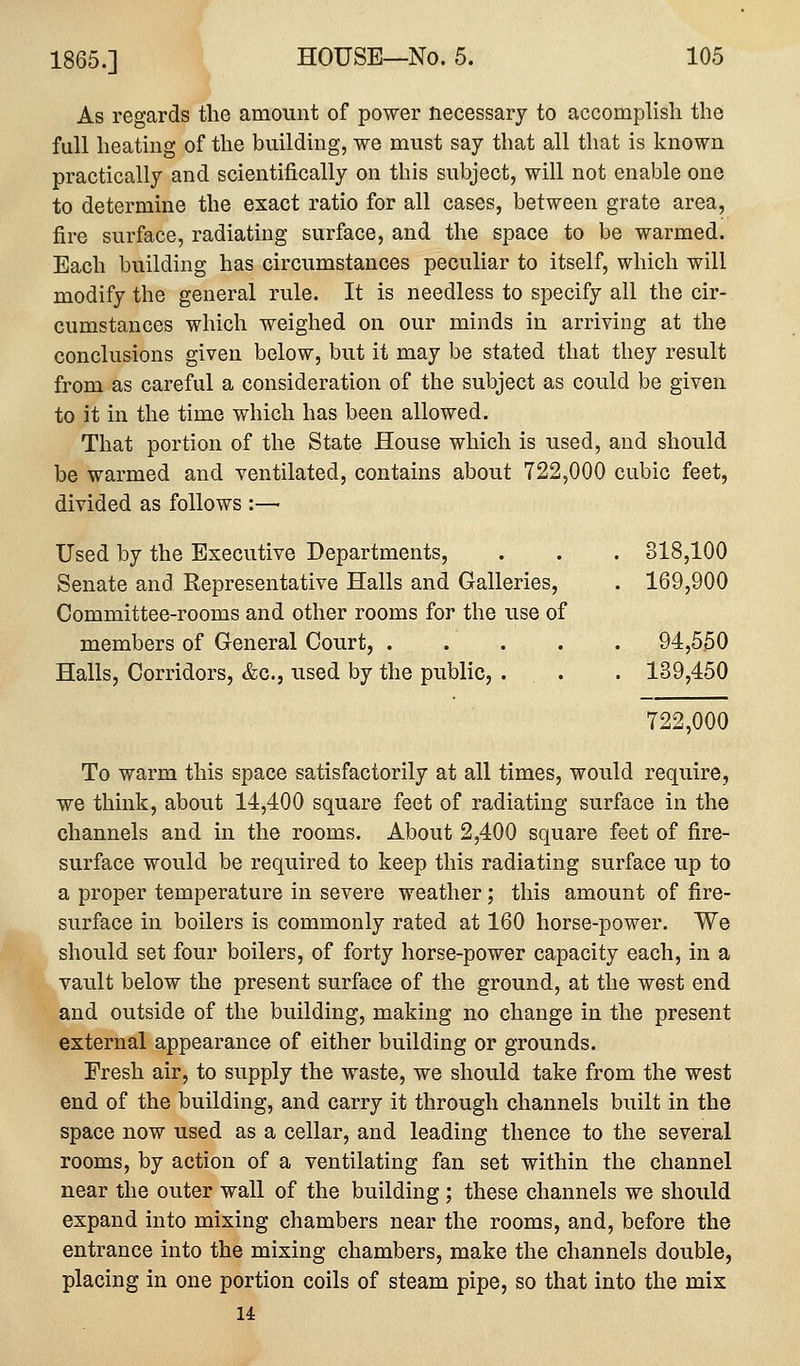 As regards the amount of power necessary to accomplish the full heating of the building, we must say that all that is known practically and scientifically on this subject, will not enable one to determine the exact ratio for all cases, between grate area, fire surface, radiating surface, and the space to be warmed. Each building has circumstances peculiar to itself, which will modify the general rule. It is needless to specify all the cir- cumstances which weighed on our minds in arriving at the conclusions given below, but it may be stated that they result from as careful a consideration of the subject as could be given to it in the time which has been allowed. That portion of the State House which is iised, and should be warmed and ventilated, contains about 722,000 cubic feet, divided as follows :—■ Used by the Executive Departments, . . . 818,100 Senate and Representative Halls and Galleries, . 169,900 Committee-rooms and other rooms for the use of members of General Court, 94,550 Halls, Corridors, &c., used by the public, . . . 139,450 722,000 To warm this space satisfactorily at all times, would require, we think, about 14,400 square feet of radiating surface in the channels and in the rooms. About 2,400 square feet of fire- surface would be required to keep this radiating surface up to a proper temperature in severe weather; this amount of fire- surface in boilers is commonly rated at 160 horse-power. We should set four boilers, of forty horse-power capacity each, in a vault below the present surface of the ground, at the west end and outside of the building, making no change in the present external appearance of either building or grounds. Fresh air, to supply the waste, we should take from the west end of the building, and carry it through channels built in the space now used as a cellar, and leading thence to the several rooms, by action of a ventilating fan set within the channel near the outer wall of the building ; these channels we should expand into mixing chambers near the rooms, and, before the entrance into the mixing chambers, make the channels double, placing in one portion coils of steam pipe, so that into the mix u