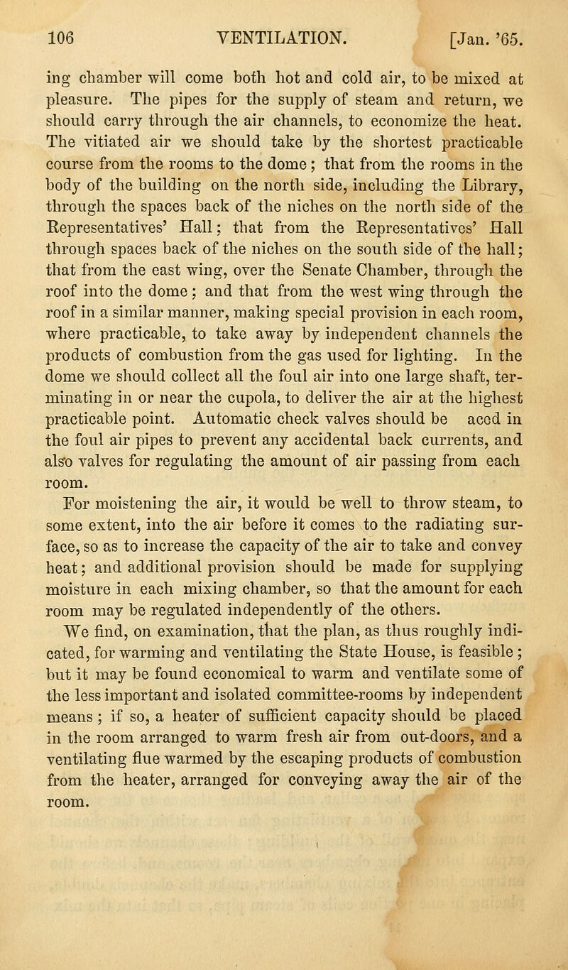 ing chamber will come both hot and cold air, to be mixed at pleasure. The pipes for the supply of steam and return, we should carry through the air channels, to economize the heat. The vitiated air we should take by the shortest practicable course from the rooms to the dome ; that from the rooms in the body of the building on the north side, including the Library, through the spaces back of the niches on the north side of the Representatives' Hall; that from the Representatives' Hall through spaces back of the niches on the south side of the hall; that from the east wing, over the Senate Chamber, through the roof into the dome ; and that from the west wing through the roof in a similar manner, making special provision in each room, where practicable, to take away by independent channels the products of combustion from the gas used for lighting. In the dome we should collect all the foul air into one large shaft, ter- minating in or near the cupola, to deliver the air at the highest practicable point. Automatic check valves should be accd in the foul air pipes to prevent any accidental back currents, and also valves for regulating the amount of air passing from each room. For moistening the air, it would be well to throw steam, to some extent, into the air before it comes to the radiating sur- face, so as to increase the capacity of the air to take and convey heat; and additional provision should be made for supplying moisture in each mixing chamber, so that the amount for each room may be regulated independently of the others. We find, on examination, that the plan, as thus roughly indi- cated, for warming and ventilating the State House, is feasible ; but it may be found economical to warm and ventilate some of the less important and isolated committee-rooms by independent means ; if so, a heater of sufficient capacity should be placed in the room arranged to warm fresh air from out-doors, and a ventilating flue warmed by the escaping products of combustion from the heater, arranged for conveying away the air of the