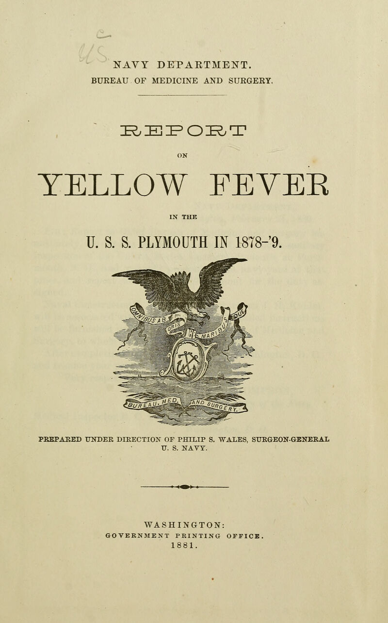 NAVY DKPAETMENT. BUREAU OF MEDICINE AND SURGERY. E/EI^OKyT YELLOW FEYEE IN THE U. S. S. PLYMOUTH IN 1878-9. PEEPAEED TJITDER DIRECTION OF PHILIP S. WALES, SUEGEON-GENEKAL IT. S. NAVY. WASHINGTON: GOVERNMENT PRINTING OFFICB. 1881.