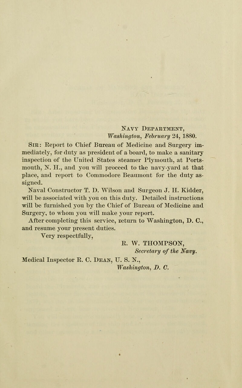 N^AVY Department, Washington, February 24, 1880. Sir : Eeport to Oliief Bureau of Medicine and Surgery im- mediately, for duty as president of a board, to make a sanitary inspection of the United States steamer Plymouth, at Ports- mouth, l!^. H., and you will proceed to the navy-yard at that place, and report to Commodore Beaumont for the duty as- signed. li^aval Constructor T. D. Wilson and Surgeon J. H. Kidder, will be associated with you on this duty. Detailed instructions will be furnished you by the Chief of Bureau of Medicine and Surgery, to whom you will make your report. After completing this service, return to Washington, D. C, and resume your present duties. Yery respectfully, E. W. THOMPSON, Secretary of the Navy. Medical Inspector E. C. Dean, U. S. IsT., Washington, D. C.