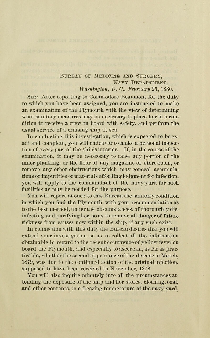 Bureau of Medicine and Surgery, JSTavy Department, Washington, D. C, February 25, 1880. Sir : After reporting to Commodore Beaumont for the duty to whicli you have been assigned, you are instructed to make an examination of the Plymouth with the view of determining what sanitary measures may be necessary to place her in a con- dition to receive a crew on board with safety, and perform the usual service of a cruising ship at sea. In conducting this investigation, which is expected to be ex- act and complete, you will endeavor to make a personal inspec- tion of every part of the ship's interior. If, in the course of the examination, it may be necessary to raise any portion of the inner planking, or the floor of any magazine or store-room, or remove any other obstructions which may conceal accumula- tions of impurities or materials affording lodgment for infection, you will apply to the commandant of the navy-yard for such facilities as may be needed for the purpose. You will report at once to this Bureau the sanitary condition in which you find the Plymouth, with your recommendation as to the best method, under the circumstances, of thoroughly dis- infecting and purifying her, so as to remove all danger of fature sickness from causes now within the ship, if any such exist. In connection with this duty the Bureau desires that you will extend your investigation so as to collect all the information obtainable in regard to the recent occurrence of yellow fever on board the Plymouth, and especially to ascertain, as far as prac- ticable, whether the second appearance of the disease in March, 1879, was due to the continued action of the original infection, supposed to have been received in ]!:^ovember, 1878. You will also inquire minutely into all the circumstances at- tending the exposure of the ship and her stores, clothing, coal, and other contents, to a freezing temj)erature at the navy-yard,