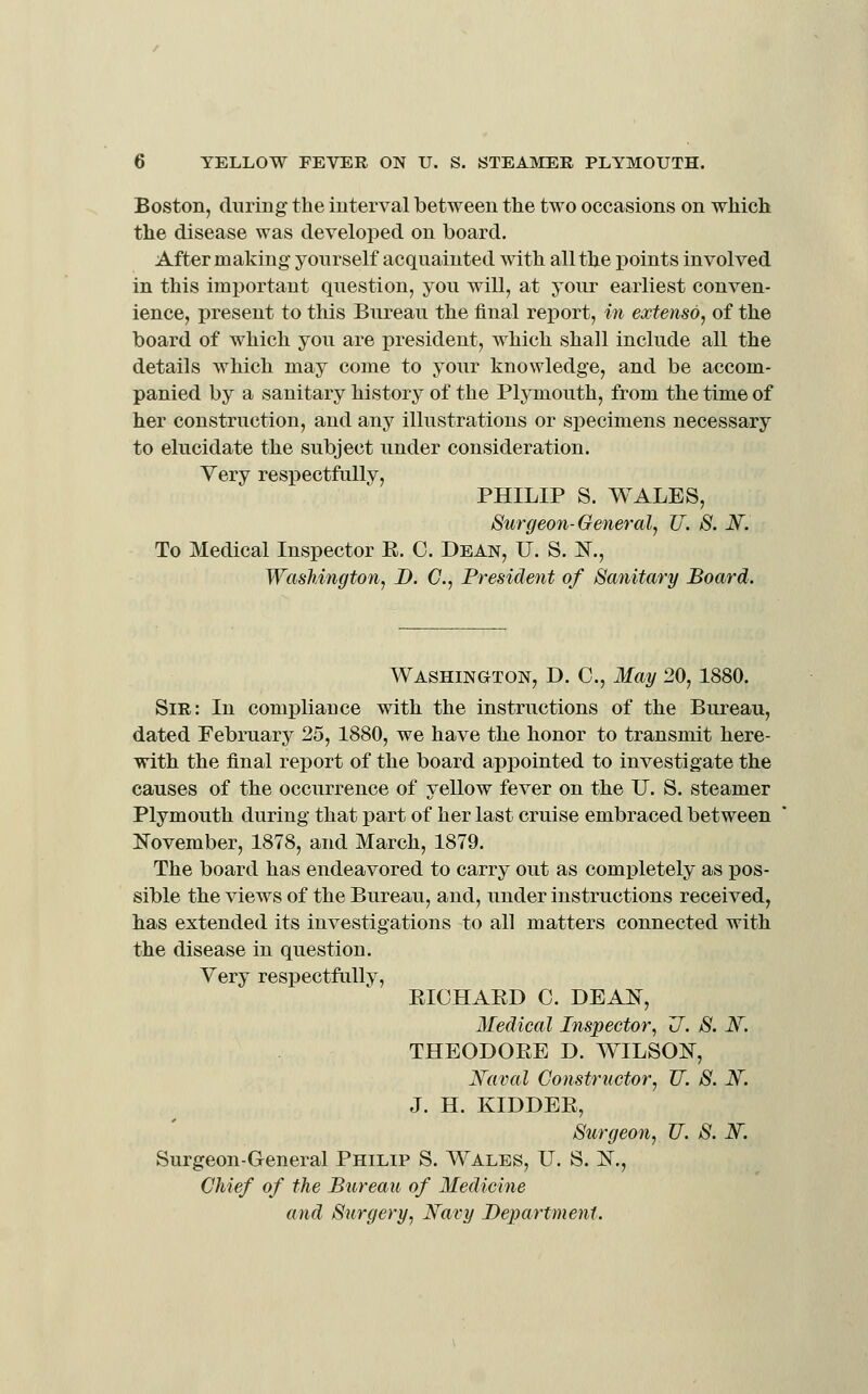Boston, duriug the interval between the two occasions on which the disease was developed on board. After making yourself acquainted with all the points involved in this important question, you will, at your earliest conven- ience, present to this Bureau the final report, in extenso, of the board of which you are president, which shall include all the details which may come to your knowledge, and be accom- panied by a sanitary history of the Plymouth, from the time of her construction, and any illustrations or specimens necessary to elucidate the subject under consideration. Very respectfully, PHILIP S. WALES, Surgeon-General, U. S. M. To Medical Inspector E. C. Dean, U. S. IST., Wasliington, D. C, Fresident of Sanitary Board. Washington, D. C, May 20, 1880. Sir: In comj)liance with the instructions of the Bureau, dated February 25, 1880, we have the honor to transmit here- with the final report of the board appointed to investigate the causes of the occurrence of yellow fever on the U. S. steamer Plymouth during that part of her last cruise embraced between :November, 1878, and March, 1879. The board has endeavored to carry out as completely as pos- sible the views of the Bureau, and, under instructions received, has extended its investigations to all matters connected with the disease in question. Very respectfully, EICHAED C. DEAN, Medical Inspector^ U. S. N. THEODOEE D. WILSON, Xaval Constructor, U. S. If. J. H. KIDDEE, Surgeon, U. S. N. Surgeon-General Philip S. Wales, U. S. N., Chief of the Bureau of Medicine and Surgery, Navy Department.
