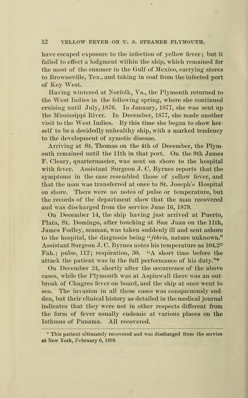 have escai)ed exposure to the infection of yellow fever; but it failed to effect a lodgment Avithin the ship, which remained for the most of the summer in the Gulf of Mexico, carrying stores to Brownsville, Tex., and taking in coal from the infected port of Key West. Having wintered at Norfolk, Va., the Plymouth returned to the West Indies in the following spring, where she continued cruising until July, 1876. In January, 1877, she was sent up the Mississippi Eiver. In December, 1877, she made another visit to the West Indies. By this time she began to show her- self to be a decidedly unhealthy ship, with a marked tendency to the development of zymotic disease. Arriving at St. Thomas on the 4th of December, the Plym- outh remained until the 11th in that port. On the 9th James F. Cleary, quartermaster, was sent on shore to the hospital with fever. Assistant Surgeon J. C. Byrnes reports that the symptoms in the case resembled those of yellow fever, and that the man was transferred at once to St. Joseph's Hospital on shore. There were no notes of pulse or temj)erature, but the records of the department show that the man recovered and was discharged from the service June 16, 1879. On December 14, the ship having just arrived at Puerto, Plata, St. Domingo, after touching at San Juan on the 11th, James Fodley, seaman, was taken suddenly ill and sent ashore to the hospital, the diagnosis being /e&m, nature unknown. Assistant Surgeon J. C. Byrnes notes his temperature as 104.2° Fah.; pulse, 112; respiration, 30. A short time before the attack the i^atient was in the full performance of his duty.* On December 24, shortly after the occurrence of the above cases, while the Plymouth was at Aspinwall there was an out- break of Chagres fever on board, and the ship at once went to sea. The invasion in all these cases was conspicuously sud- den, but their clinical history as detailed in the medical journal indicates that they were not in other respects different from the form of fever usually endemic at various places on the Isthmus of Panama. All recovered. * This patient ultimately recovered and was discharged from the service at New York, February 6, 1878.