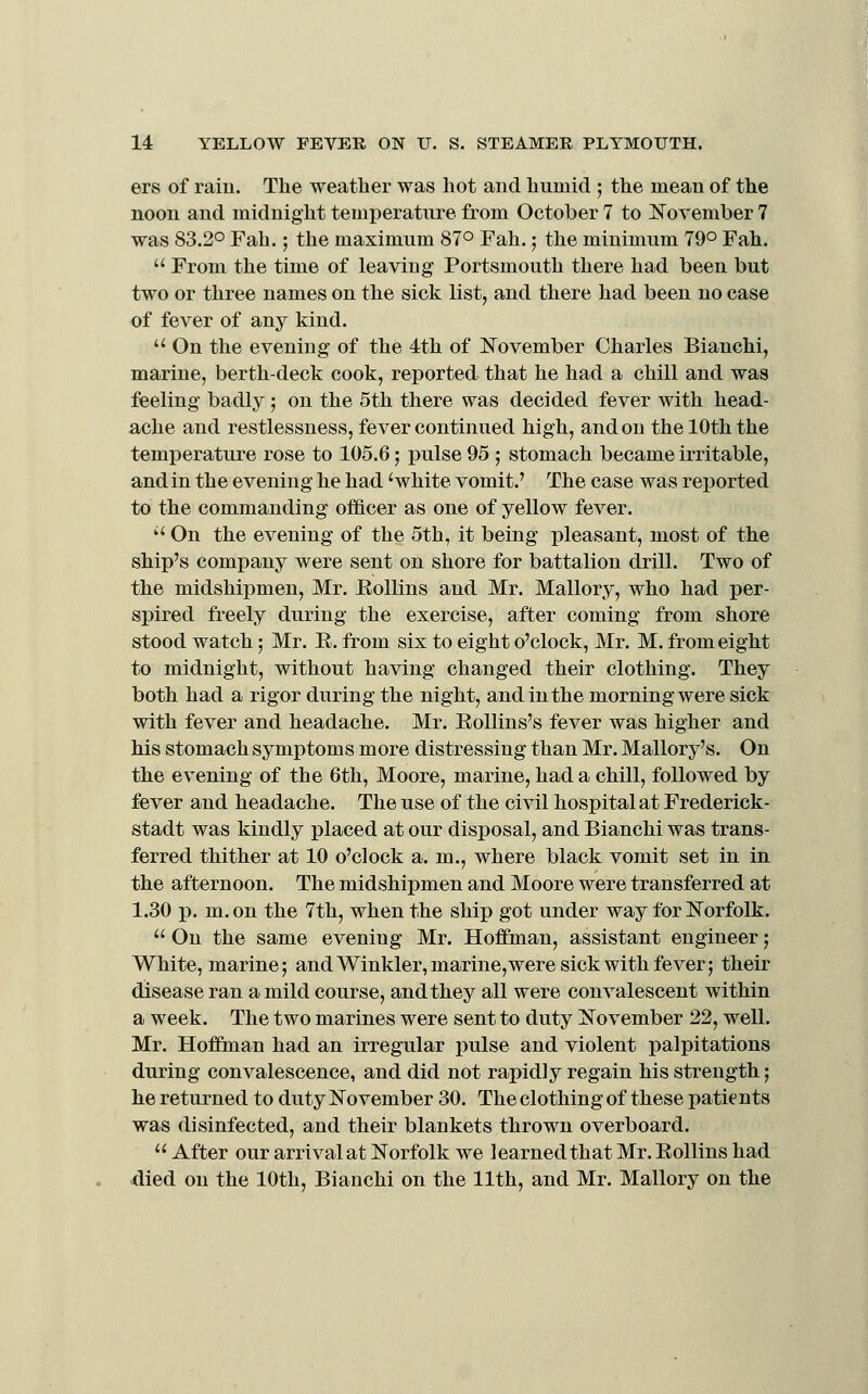 ers of raiu. The weather was hot and humid ; the mean of the noon and midnight temperature from October 7 to November 7 was 83.2° Fah.; the maximum 87° Fah.; the minimum 79° Fah.  From the time of leaving Portsmouth there had been but two or three names on the sick list, and there had been no case of fever of any kind. '^ On the evening of the 4th of November Charles Bianchi, marine, berth-deck cook, reported that he had a chill and was feeling badly ; on the 5th there was decided fever with head- ache and restlessness, fever continued high, and on the 10th the temperature rose to 105.6; pulse 95 ; stomach became irritable, and in the evening he had 'white vomit.' The case was reported to the commanding of&cer as one of yellow fever. '' On the evening of the 5th, it being pleasant, most of the ship's company were sent on shore for battalion drill. Two of the midshipmen, Mr. EoUins and Mr. Mallory, who had per- spired freely during the exercise, after coming from shore stood watch; Mr. E. from six to eight o'clock, Mr. M. from eight to midnight, without having changed their clothing. They both had a rigor during the night, and in the morning were sick with fever and headache. Mr. EoUins's fever was higher and his stomach symptoms more distressing than Mr. Mallory's. On the evening of the 6th, Moore, marine, had a chill, followed by fever and headache. The use of the civil hospital at Frederick- stadt was kindly placed at our disposal, and Bianchi was trans- ferred thither at 10 o'clock a. m., where black vomit set in in the afternoon. The midshipmen and Moore were transferred at 1.30 p. m. on the 7th, when the ship got under way for Norfolk.  On the same evening Mr. Hoffman, assistant engineer; White, marine; and Winkler, marine,were sick with fever; their disease ran a mild course, and they all were convalescent within a week. The two marines were sent to duty November 22, weU. Mr. Hoffman had an irregular pulse and violent palpitations during convalescence, and did not rapidly regain his strength; he returned to duty November 30. The clothing of these patients was disinfected, and their blankets thrown overboard.  After our arrival at Norfolk we learned that Mr. Eollins had died on the 10th, Bianchi on the 11th, and Mr. Mallory on the