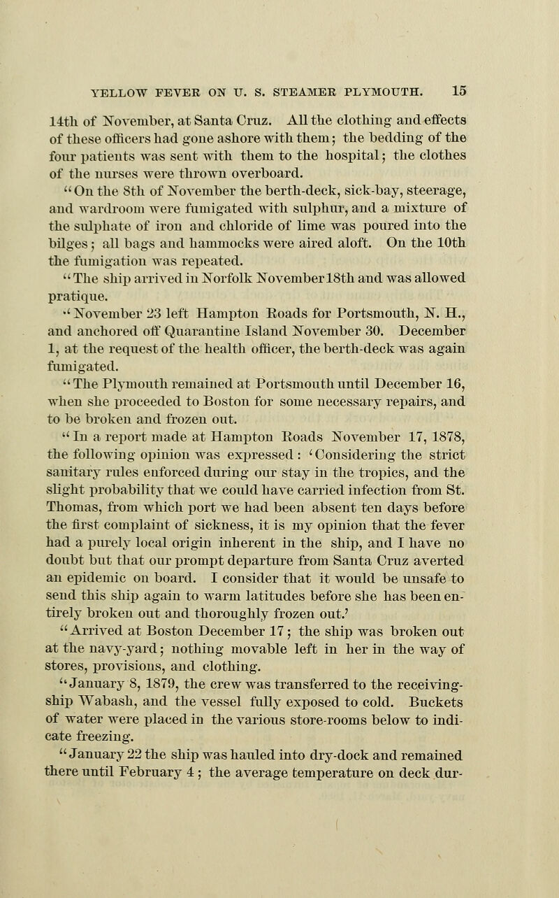 14tli of November, at Santa Cruz. All the clothing and effects of these oflicers had gone ashore with them; the bedding of the four patients was sent with them to the hospital; the clothes of the nurses were thrown overboard.  On the 8th of ISTovember the berth-deck, sick-bay, steerage, and wardroom were fumigated with sulphur, and a mixture of the sulphate of iron and chloride of lime was poured into the bilges 5 all bags and hammocks were aired aloft. On the 10th the fumigation was repeated. The ship arrived in Norfolk November 18th and was allowed pratique. •' November 23 left Hampton Eoads for Portsmouth, N. H., and anchored off Quarantine Island November 30. December 1, at the request of the health officer, the berth-deck was again fumigated. The Plymouth remained at Portsmouth until December 16, when she proceeded to Boston for some necessary repairs, and to be broken and frozen out.  In a report made at Hampton Eoads November 17, 1878, the following opinion was expressed : ' Considering the strict sanitary rules enforced during our stay in the tropics, and the slight probability that we could have carried infection from St. Thomas, from which port we had been absent ten days before the first complaint of sickness, it is my opinion that the fever had a purely local origin inherent in the ship, and I have no doubt but that our prompt departure from Santa Cruz averted an epidemic on board. I consider that it would be unsafe to send this ship again to warm latitudes before she has been en-~ tirely broken out and thoroughly frozen out.' Arrived at Boston December 17; the ship was broken out at the navy-yard; nothing movable left in her in the way of stores, provisions, and clothing. January 8, 1879, the crew was transferred to the receiving- ship Wabash, and the vessel fally exposed to cold. Buckets of water were placed in the various store-rooms below to indi- cate freezing. January 22 the ship was hauled into dry-dock and remained there until February 4 ; the average temperature on deck dur-