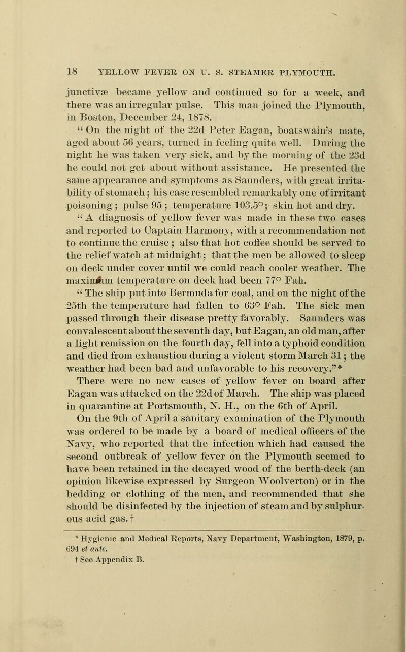 jiinctivse became yellow aud continued so for a week, and there was an irregular pulse. This man joined the Plymouth, in Boston, December 24, 1878.  On the night of the 22d Peter Eagau, boatswain's mate, aged about 50 years, turned in feeling quite well. During the night he was taken very sick, and by the morning of the 23d he could not get about without assistance. He presented the same appearance and symptoms as Saunders, with great irrita- bility of stomach; his case resembled remarkably one of irritant poisoning; pulse 95 ; temperature 103.5°; skin hot and dry.  A diagnosis of yellow fever was made in these two cases and reported to Captain Harmony, with a recommendation not to continue the cruise; also that hot coffee should be served to the relief watch at midnight; that the men be allowed to sleep on deck under cover until we could reach cooler weather. The maxiuAm temperature on deck had been 77° Fah. '' The ship put into Bermuda for coal, and on the night of the 25th the temperature had fallen to 63° Fah. The sick men passed through their disease pretty favorably. Saunders was convalescent about the seventh day, butEagan, an old man, after a light remission on the fourth day, fell into a typhoid condition and died from exhaustion during a violent storm March 31; the weather had been bad and unfavorable to his recovery. * There were no new cases of yellow fever on board after Eagan was attacked on the 22d of March. The ship was placed in quarantine at Portsmouth, IST. H., on the 6th of April. On the 9th of April a sanitary examination of the Plymouth was ordered to be made by a board of medical officers of the Navy, who reported that the infection which had caused the second outbreak of yellow^ fever on the Plymouth seemed to have been retained in the decayed wood of the berth-deck (an opinion likewise expressed by Surgeon Woolverton) or in the bedding or clothing of the men, and recommended that she should be disinfected by the injection of steam and by sulphur- ous acid gas. t * Hygienic aud Medical Eeports, Navy Department, Washington, 1879, p. 694 et ante.