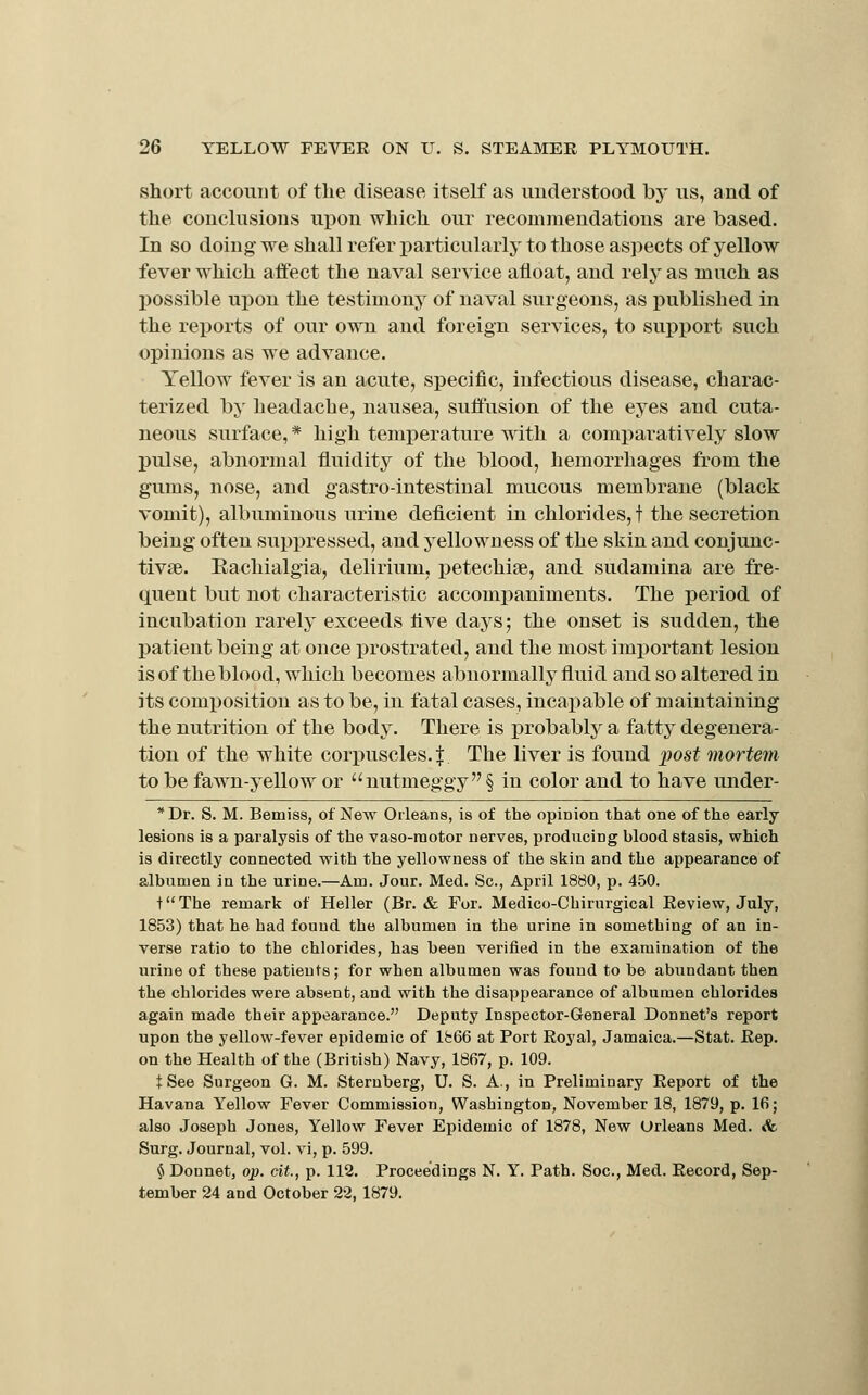 short account of the disease itself as understood by us, and of the conclusions upon which our recommendations are based. In so doing we shall refer particularly to those aspects of yellow fever which affect the naval ser^dce afloat, and rely as much as X)0ssible upon the testimony of naval surgeons, as published in the reports of our own and foreign services, to supjjort such opinions as we advance. Yellow fever is an acute, specific, infectious disease, charac- terized by headache, nausea, suffusion of the eyes and cuta- neous surface, * high temperature wdth a comparatively slow pulse, abnormal fluidity of the blood, hemorrhages from the gums, nose, and gastrointestinal mucous membrane (black vomit), albuminous urine deficient in chlorides, t the secretion being often suppressed, and yellowness of the skin and conjunc- tivae. Eachialgia, delirium, j)etechiae, and sudamina are fre- quent but not characteristic accompaniments. The period of incubation rarely exceeds five days; the onset is sudden, the patient being at once prostrated, and the most important lesion is of the blood, which becomes abnormally fluid and so altered in its composition as to be, in fatal cases, incapable of maintaining the nutrition of the body. There is probably a fatty degenera- tion of the white corjiuscles. J The liver is found post mortem to be fawm-yellow or nutmeggy § in color and to have under- Dr. S. M. Bemiss, of New Orleans, is of the opinion that one of the early lesions is a paralysis of the vaso-raotor nerves, producing blood stasis, which is directly connected with the yellowness of the skin and the appearance of albumen in the urine.—Am. Jour, Med. Sc, April 1880, p. 450. f'The remark of Heller (Br. & For. Medico-Chirurgical Review, July, 1853) that he had found the albumen in the urine in something of an in- verse ratio to the chlorides, has been verified in the examination of the urine of these patieuts; for when albumen was found to be abundant then the chlorides were absent, and with the disappearance of albumen chlorides again made their appearance. Deputy Inspector-General Donnet's report upon the yellow-fever epidemic of lfc66 at Fort Royal, Jamaica.—Stat. Rep. on the Health of the (British) Navy, 1867, p. 109. t See Surgeon G. M. Sternberg, U. S. A., in Preliminary Report of the Havana Yellow Fever Commission, Washington, November 18, 1879, p. 16; also Joseph Jones, Yellow Fever Epidemic of 1878, New Orleans Med. <fe Surg. Journal, vol. vi, p. 599. $ Donnet, op. cit., p. 112. Proceedings N. Y. Path. Soc, Med. Record, Sep- tember 24 and October 22, 1879.
