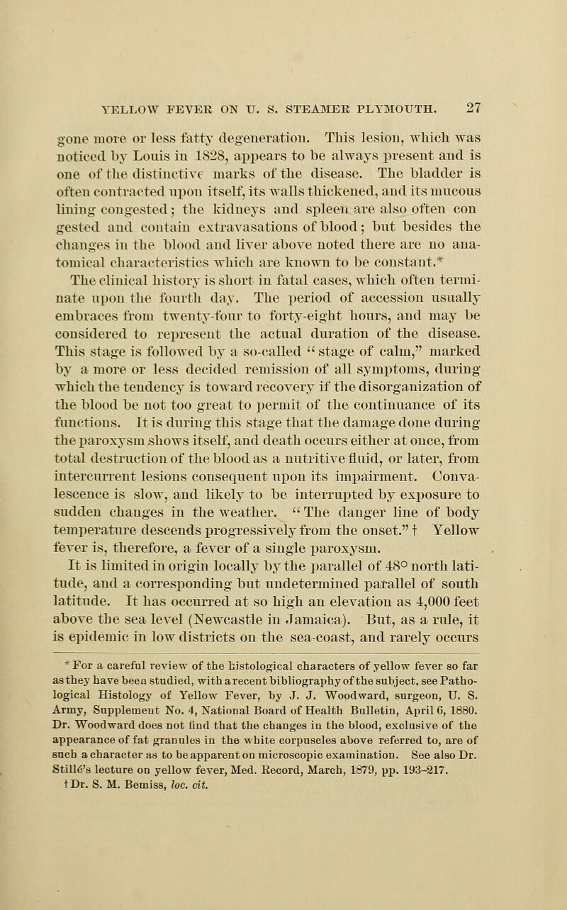 g'one inoie or less fatty degeneration. This lesion, which was noticed by Louis in 1828, appears to he always present and is one of the distinctive marks of the disease. The bladder is often contracted upon itself, its walls thickened, and its mucous lining congested; the kidneys and spleen are also often con gested and contain extravasations of blood; but besides the changes in the blood and liver above noted there are no ana- tomical characteristics which are known to be constant.* The clinical history is short in fatal cases, which often termi- nate upon the fourth day. The period of accession usually embraces from twenty-four to forty-eight hours, and may be considered to represent the actual duration of the disease. This stage is followed by a so-called  stage of calm, marked by a more or less decided remission of all symptoms, during which the tendency is toward recovery if the disorganization of the blood be not too great to permit of the continuance of its functions. It is during this stage that the damage done during the paroxysm shows itself, and death occurs either at once, from total destruction of the blood as a nutritive fluid, or later, from intercurrent lesions consequent upon its impairment. Conva- lescence is slow, and likely to be interrupted by exposure to sudden changes in the weather.  The danger line of body temperature descends progressively from the onset. t Yellow fever is, therefore, a fever of a single paroxysm. It is limited in origin locally by the parallel of 48° north lati- tude, and a corresponding but undetermined patallel of south latitude. It has occurred at so high an elevation as 4,000 feet above the sea level (lifewcastle in Jamaica). But, as a rule, it is epidemic in low districts on the sea-coast, and rarely occurs * For a careful review of the histological characters of yellow fever so far as they have been studied, with arecent bibliography of the subject, see Patho- logical Histology of Yellow Fever, by J. J. Woodward, surgeon, U. S. Army, Supplement No. 4, National Board of Health Bulletin, April 6, 1880. Dr. Woodward does not find that the changes in the blood, exclasive of the appearance of fat granules in the white corpuscles above referred to, are of such a character as to be apparent on microscopic examination. See also Dr. Stmt's lecture on yellow fever, Med. Eecord, March, 1879, pp. 19.3-217. tDr. S. M. Bemiss, loc. cit.