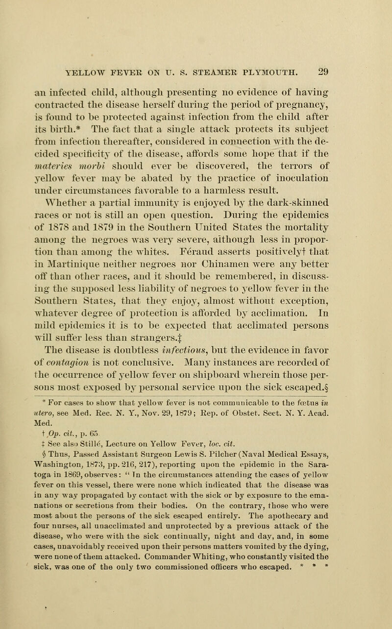 an infected child, altliougii presenting no evidence of having contracted the disease herself dnring the period of pregnancy, is tbnnd to be protected against infection from the child after its birth.* The fact that a single attack protects its subject from infection thereafter, considered in connection with the de- cided siiecificity of the disease, affords some hope that if the materies morhi should ever be discovered, the terrors of yellow fever maj^ be abated by the practice of inoculation under circumstances favorable to a harmless result. \ATiether a partial immunity is enjoyed by the dark-skinned races or not is still an open question. During the epidemics of 1S78 and 1879 in the Southern United States the mortality among the negroes was very severe, although less in j)ropor- tion than among the whites. Feraud asserts positivelyt that in Martinique neither negroes nor Chinamen were any better off than other races, and it should be remembered, in discuss- ing the supposed less liability of negroes to yellow fever in the Southern States, that they enjoy, almost without exception, whatever degree of protection is afforded by acclimation. In mild epidemics it is to be expected that acclimated persons will suffer less than strangers.^ The disease is doubtless infectious^ but the evidence in favor of contagion is not conclusive. Many instances are recorded of the occurrence of yellow fever on shipboard wherein those per- sons most exposed by personal service upon the sick escaped.§ *For cases to show that yellow fever is not communicable to the fcetus in utero, see Med. Eec. N. Y., Nov. 29, 1879; Rep. of Obstet. Sect. N. Y. Acad. Med. \ 0}). cit., p. 6.T + See alsa Stille, Lecture on Yellow Fever, loc. cit. 6 Thus, Passed Assistant Surgeon Lewis S. Pilcher (Naval Medical Essays, Washington, 1873, pp. 216, 217), reporting upon the epidemic in the Sara- toga in 1869, observes:  Tn the circumstances attending the cases of yellow fever on this vessel, there were none which indicated that the disease was in any way propagated by contact with the sick or by exposure to the ema- nations or secretions from their bodies. On the contrary, those who were most about the persons of the sick escaped entirely. The apothecary and four nurses, all unacclimated and unprotected by a previous attack of the disease, who were with the sick continually, night and day, and, in some cases, unavoidably received upon their persons matters vomited by the dying, were none of them attacked. Commander Whiting, who constantly visited the sick, was one of the only two commissioned officers who escaped. * * *