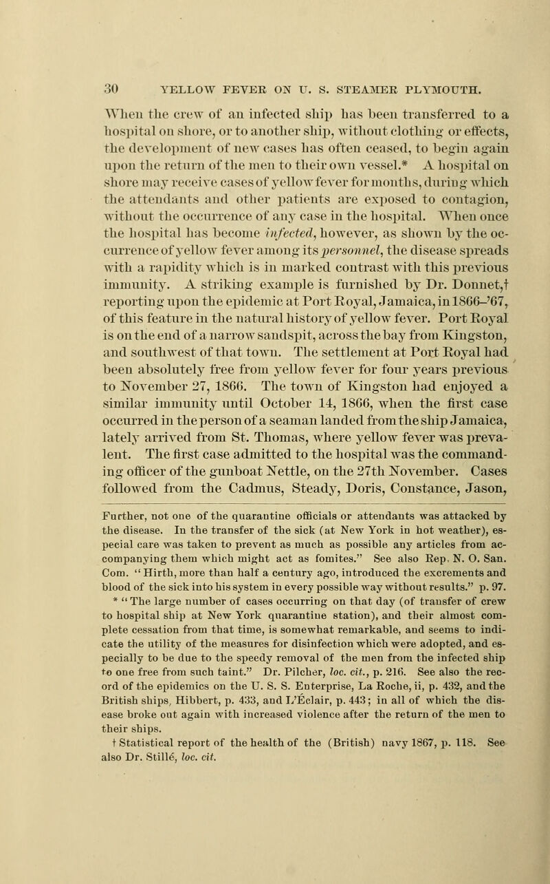 Wlien the crew of an infected sliip lias been transferred to a hospital on shore, or to another ship, without clothing or effects, the development of new cases has often ceased, to begin again upon the return of the men to their own vessel.* A hospital on shore may receive cases of yellow fever for months, during which the attendants and other patients are exposed to contagion, without the occurrence of any case in the hospital. When once the hospital has become infected.^ however, as shown by the oc- currence of yellow fever among its personnel, the disease spreads with a rapidity which is in marked contrast with this previous immunity. A striking examj)le is furnished by Dr. Donnet,t reporting upon the epidemic at Port Royal, Jamaica, in 18G6-'67, of this feature in the natural history of yellow fever. Port Royal is on the end of a narrow sandspit, across the bay from Kingston, and southwest of that town. The settlement at Port Royal had been absolutely free from yellow fever for four years previous to November 27, 1866. The town of Kingston had enjoyed a similar immunity until October 14, 1866, when the first case occurred in the person of a seaman landed from the ship Jamaica, lately arrived from St. Thomas, where yellow fever was preva- lent. The first case admitted to the hospital was the command- ing officer of the gunboat Nettle, on the 27th November. Cases followed from the Cadmus, Steady, Doris, Constance, Jason, Further, not one of the quarantine officials or attendants was attacked by the disease. In the transfer of the sick (at New York in hot weather), es- pecial care was taken to prevent as much as possible any articles from ac- companying them which might act as fomites. See also Eep, N. O. San. Com.  Hirth, more than half a century ago, introduced the excrements and blood of the sick into his system in every possible way without results. p. 97. *  The large number of cases occurring on that day (of transfer of crew to hospital ship at New York quarantine station), and their almost com- plete cessation from that time, is somewhat remarkable, and seems to indi- cate the utility of the measures for disinfection which were adopted, and es- pecially to be due to the s]3eedy removal of the men from the infected ship to one free from such taint. Dr. Pilcher, loc. cit., p. 21(i. See also the rec- ord of the epidemics on the U. S. S. Enterprise, La Roche, ii, p. 432, and the British ships, Hibbert, p. 433, and L'Eclair, p. 443; in all of which the dis- ease broke out again with increased violence after the return of the men to their ships. t Statistical report of the health of the (British) navy 1867, p. 118. See also Dr. Stille, loc. cit.