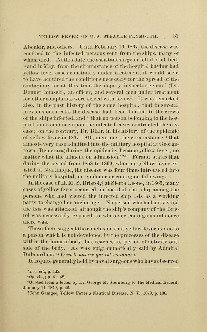 Aboukir, and others. Until February 16,18C7, tlie disease was confined to the infected persons sent from the shix)s, many of whom died. At this date the assistant surgeon fell ill and died, and iuMay, from the circumstance of the hospital having had yellow fever cases constantly under treatment, it would seem to have acquired the conditions necessary for the spread of the contagion; for at this time the deputy inspector-general (Dr. Donnet himself), an officer, and several men under treatment for other comx^laints were seized with fever. It was remarked also, in the past history of the same hospital, that in several previous outbreaks the disease had been limited to the crews of the ships infected, and that no person belonging to the hos- pital in attendance upon the infected cases contracted the dis • ease; on the contrary, Dr. Blair, in his history of the epidemic of yellow fever in 1837-1840, mentions the circumstance ' that almost every case admitted into the military hospital at George- town (Demerara) during the epidemic, became yellow fever, no matter what the ailment on admission.' * Feraud states that during the period from 1858 to 1869, when no yellow fever ex- isted at Martinique, the disease was four times introduced into the military hospital, no epidemic or contagion following.! In the case of H. M. S. Bristol,f at Sierra Leone, in 1865, many cases of yellow fever occurred on board of that ship among the persons who had visited the infected ship Isis as a working party to change her anchorage. No person Avho had not visited the Isis was attacked, although the ship's company of the Bris- tol was necessarily exposed to whatever contagious influence there was. These facts suggest the conclusion that yellow fever is due to a poison which is not develox)ed by the processes of the disease within the human body, but reaches its period of activity out- side of the body. As was epigrammatically said by Admiral Dubourdieu,  C^est le navire qui est malacle.^^^ It is quite generally held by naval surgeons who have observed ^Loc. cit,, p. 125. tOp. ci*.,pp. 41, 42. tQnoted from a letter by Dr. George M. Stemburg to the Medical Record, January 11, 1879, p. 46. ^ John Gamgee, Yellow Fever a Nautical Disease, N. Y., 1879, p. 136.