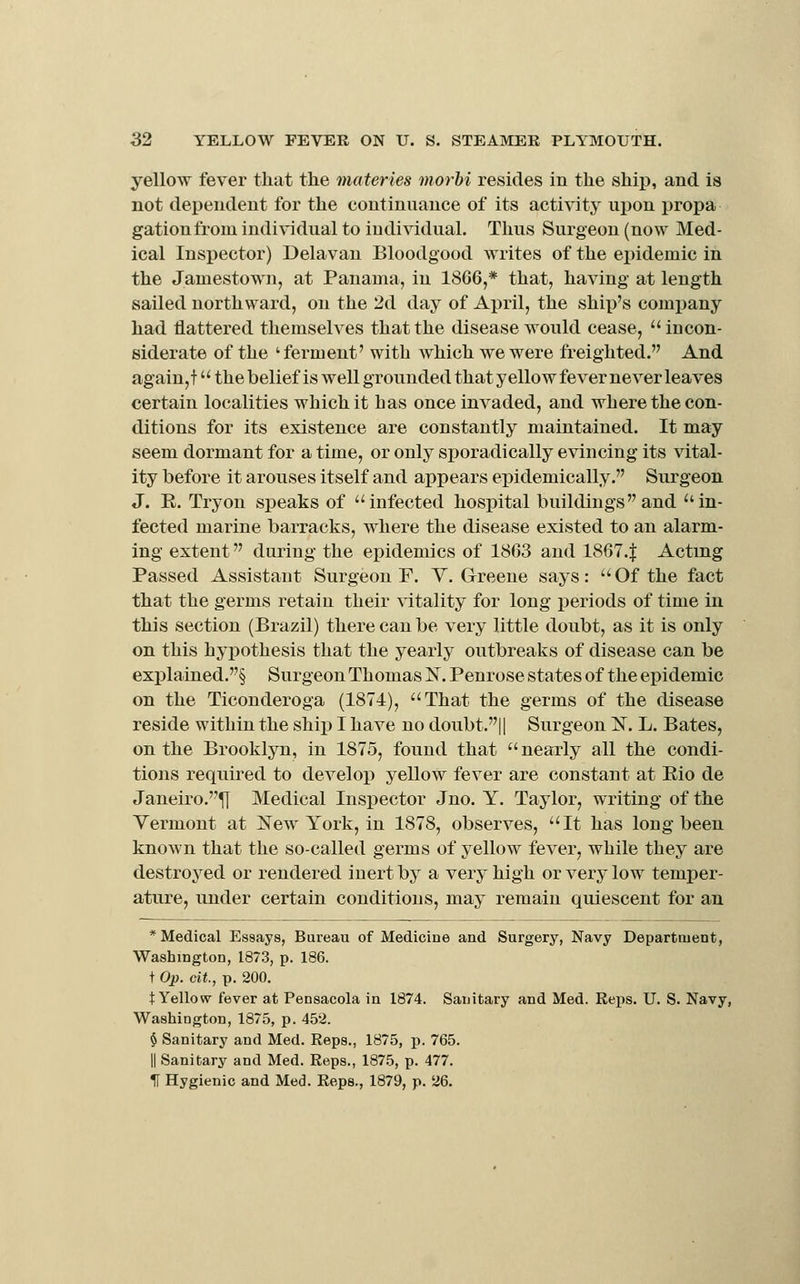 yellow fever that the materies morhi resides in the ship, and is not dei^endeut for the continuance of its activity upon propa gationfrom individual to individual. Thus Surgeon (now Med- ical Inspector) Delavau Bloodgood writes of the ei)idemic in the Jamestown, at Panama, in 18G6,* that, having at length sailed northward, on the 2d day of April, the ship's company had flattered themselves that the disease would cease,  incon- siderate of the 'ferment' with which we were freighted. And again, t the belief is well grounded that yellow fever never leaves certain localities which it has once invaded, and where the con- ditions for its existence are constantly maintained. It may seem dormant for a time, or only sporadically evincing its vital- ity before it arouses itself and appears epidemically. Surgeon J. E. Try on speaks of infected hospital buildings and in- fected marine barracks, where the disease existed to an alarm- ing extent during the epidemics of 1863 and 1867.| Acting Passed Assistant Surgeon F. V.Greene says: Of the fact that the germs retain their vitality for long periods of time in this section (Brazil) there can be very little doubt, as it is only on this hyjiothesis that the yearly outbreaks of disease can be explained.§ Surgeon Thomas IST. Penrose states of the epidemic on the Ticonderoga (1874), That the germs of the disease reside within the shij) I have no doubt.|| Surgeon N. L. Bates, on the Brooklyn, in 1875, found that  nearly all the condi- tions required to develop yellow fever are constant at Rio de Janeiro.^ Medical Inspector Jno. Y. Taylor, writing of the Yermont at New York, in 1878, observes, It has long been known that the so-called germs of yellow fever, while they are destroyed or rendered inert by a very high or very low temper- ature, under certain conditions, may remain quiescent for an * Medical Essays, Bureau of Medicine and Surgery, Navy Department, Washington, 1873, p. 186. t Op. cit, p. 200. t Yellow fever at Pensacola in 1874. Sanitary and Med. Reps. U. S. Navy, Washington, 1875, p. 452. $ Sanitary and Med. Reps., 1875, p. 765. II Sanitary and Med. Reps., 1875, p. 477. H Hygienic and Med. Reps., 1879, p. 26.