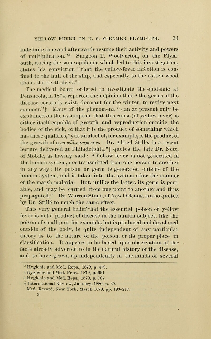 indefinite time and afterwards resume their activity and powers of multiplication.* Surgeon T. Woolverton, on the Plym- outb, duriui!: the same epidemic which led to this investigation, states his conviction  that the yellow-fever infection is con- fined to the hull of the ship, and especially to the rotten wood about the berth-deck. t The medical board ordered to investigate the epidemic at Pensacola, in 1874, reported theiropinion that the germs of the disease certainly exist, dormant for the winter, to revive next summer.! Many of the phenomena  can at present only be explained on the assumption that this cause (of yellow fever) is either itself capable of growth and reproduction outside the bodies of the sick, or that it is the product of something which has these qualities, § as an alcohol, for example, is the product of the growth of a saccJmromycetes. Dr. Alfred Stille, in a recent lecture delivered at Philadelphia, || quotes the late Dr. JSTott, of Mobile, as having said :  Yellow fever is not generated in the human system, nor transmitted from one person to another in anyway; its poison or germ is generated outside of the human system, and is taken into the system after the manner of the marsh malaria. But, unlike the latter, its germ is port- able, and may be carried from one point to another and thus propagated. Dr. Warren Stone, of New Orleans, is also quoted by Dr. Stille to much the same effect. This very general belief that the essential poison of yellow fever is not a product of disease in the human subject, like the poison of small-pox, for example, but is produced and developed outside of the body, is quite independent of any particular theory as to the nature of the poison, or its proper place in classification. It appears to be based upon observation of the facts already adverted to in the natural history of the disease, and to have grown up independently in the minds of several * Hygienic and Med. Reps., 1879, p. 479. tiiygienic and Med. Reps., 1879, p. 691. t Hygienic and Med. Reps., 1879, p. 707. § International Review, January, 1880, p. 30. Med. Record, New York, March 1879, pp. 193-217. 3