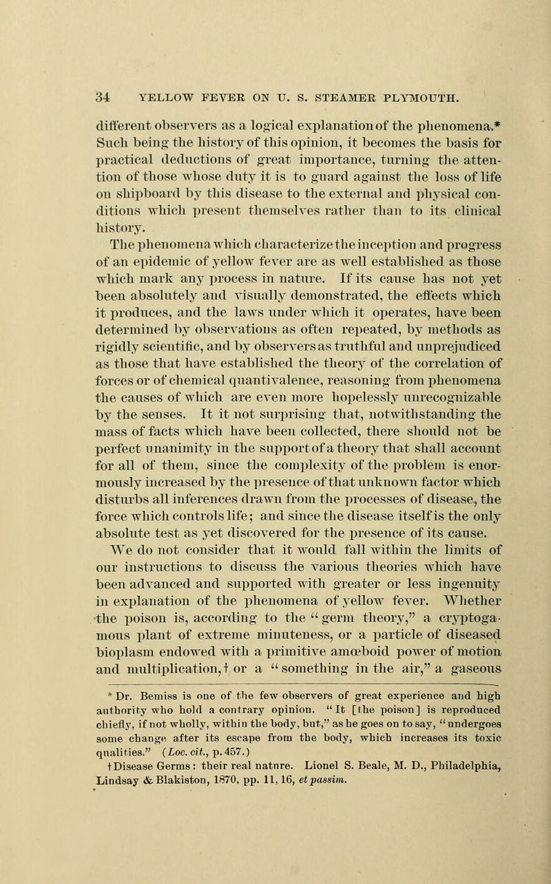 different observers as a logical explanation of tlie phenomena.* Such being the history of this opinion, it becomes the basis for practical deductions of great importance, turning the atten- tion of those whose duty it is to guard against the loss of life on shipboard by this disease to the external and i)hysical con- ditions which present themselves rather tlian to its clinical history. The x^henomena which characterize the inception and progress of an epidemic of yellow fever are as well established as those which mark any process in nature. If its cause has not yet been absolutely and visually demonstrated, the effects which it produces, and the laws under which it operates, have been determined by observations as often repeated, by methods as rigidly scientific, and by observers as truthful and unprejudiced as those that have established the theory of the correlation of forces or of chemical quantivalence, reasoning from phenomena the causes of which are even more hopelessly unrecognizable by the senses. It it not surprising that, notwithstanding the mass of facts which have been collected, there should not be perfect unanimity in the supi^ortof a theory that shall account for all of them, since the complexity of the problem is enor- mously increased by the presence of that unknown factor which disturbs all inferences drawn from the processes of disease, the force which controls life; and since the disease itself is the only absolute test as yet discovered for the presence of its cause. We do not consider that it would fall within the limits of our instructions to discuss the various theories which have been advanced and supported with greater or less ingenuity in explanation of the phenomena of yellow fever. Whether the poison is, according to the  germ theory, a cryptoga- mous plant of extreme minuteness, or a particle of diseased bioplasm endowed with a primitive amoeboid power of motion and multiplication,! or a something in the air, a gaseous * Dr. Bemiss is one of tlie few observers of great experience and high anthority who hold a contrary opinion. It [the poison] is reproduced chiefly, if not wholly, within the body, but, as he goes on to say, undergoes some change after its escape from the body, which increases its toxic qnali ties. (Loc. cit., p. 457.) tDisease Germs: their real nature. Lionel S. Beale, M. D., Philadelphia, Lindsay (StBlakiston, 1870, pp. 11, 16, et passim.