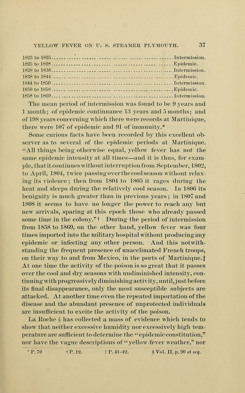 1823 to 1825 lutermissiou. 1825 to 1828 Epidemic. 1828 to 1838 Intermission. 1838 to 1844 Epidemic. 1844 to 1850 Intermission. 1850 to 1858 Epidemic. 1858 to 1869 Intermission. The mean period of intermission was found to be 9 years and 1 month; of epidemic continuance 13 years and 5 months; and of 198 years concerning which there were records at Martinique, there were 107 of epidemic and 91 of immunity.* Some curious facts have been recorded by this excellent ob- server as to several of the epidemic periods at Martinique. ''All things being otherwise equal, yellow fever has not the same epidemic intensity at all times—and it is thus, for exam- ple, thatit continues without interruption from September, 1802, to April, 1801, twice passing over the cool season without relax- ing its violence; then from 1804 to 1805 it rages during the heat and sleeps during the relatively cool season. In 1806 its benignity is much greater than in i)revious years ; in 1807 and 1808 it seems to have no longer the power to reach any but new arrivals, sparing at this epoch those who already passed some time in the colony. f During the period of intermission from 1858 to 1869, on the other hand, yellow fever was four times imported into the military hospital without producing any epidemic or infecting any other person. And this notwith- standing the frequent presence of unacclimated French troops, on their way to and from Mexico, in the ports of Martinique. | At one time the activity of the poison is so great that it x>asses over the cool and dry seasons with undiminished intensity, con- tinuing with progressively diminishing activity, until, just before its final disappearance, only the most susceptible subjects are attacked. At another time even the repeated imi)ortation of the disease and the abundant presence of unprotected individuals are insufficient to excite the activity of the poison. La Hoche § has collected a mass of evidence which tends to show that neither excessive humidity nor excessively high tem- l^erature are sufficient to determine the'' epidemic constitution, nor have the vague descriptions of yellow-fever weather, nor *P.70 tP. 12. t P. 41-42. §Vol.II,p.90e*sf^. '