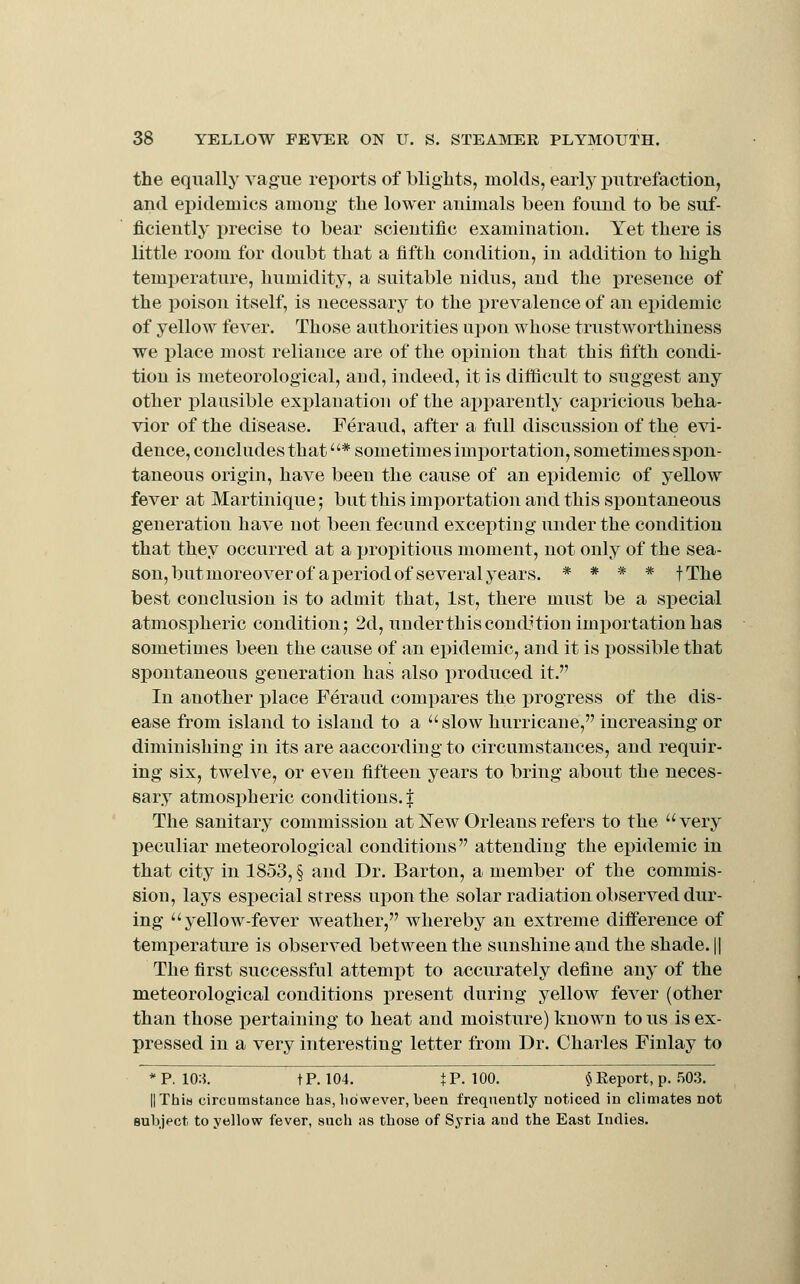the equally vague reports of blights, molds, early putrefaction, and epidemics among the lower animals been found to be suf- ficiently precise to bear scientific examination. Yet there is little room for doubt that a fifth condition, in addition to high temperature, humidity, a suitable nidus, and the presence of the poison itself, is necessary to the prevalence of an epidemic of yellow fever. Those authorities upon whose trustworthiness we place most reliance are of the opinion that this fifth condi- tion is lueteorological, and, indeed, it is dilficult to suggest any other plausible explanation of the apparently capricious beha- vior of the disease. Feraud, after a full discussion of the e\i- deuce, concludes that * sometimes importation, sometimes spon- taneous origin, have been the cause of an epidemic of yellow fever at Martinique; but this importation and this spontaneous generation have not been fecund excepting under the condition that they occurred at a propitious moment, not only of the sea- son, but moreover of a period of several years. * * * * fThe best conclusion is to admit that, 1st, there must be a special atmospheric condition; 2d, underthis condition importation has sometimes been the cause of an epidemic, and it is possible that spontaneous generation has also produced it. In another place Feraud compares the progress of the dis- ease from island to island to a slow hurricane, increasing or diminishing in its are aaccording to circumstances, and requir- ing six, twelve, or even fifteen years to bring about the neces- sary atmospheric conditions.! The sanitary commission at Kew Orleans refers to the very peculiar meteorological conditions attending the epidemic in that city in 1853, § and Dr. Barton, a member of the commis- sion, lays especial stress upon the solar radiation observed dur- ing yellow-fever weather, whereby an extreme difference of temperature is observed between the sunshine and the shade. || The first successful attempt to accurately define any of the meteorological conditions present during yellow fever (other than those pertaining to heat and moisture) known to us is ex- pressed in a very interesting letter from Dr. Charles Finlay to *P. 10;i. tP. 104. tP. 100. § Report, p. .SOS. ||Thi« circumstance has, however, heen frequently noticed in climates not subject to yellow fever, snch as those of Syria and the East Indies.
