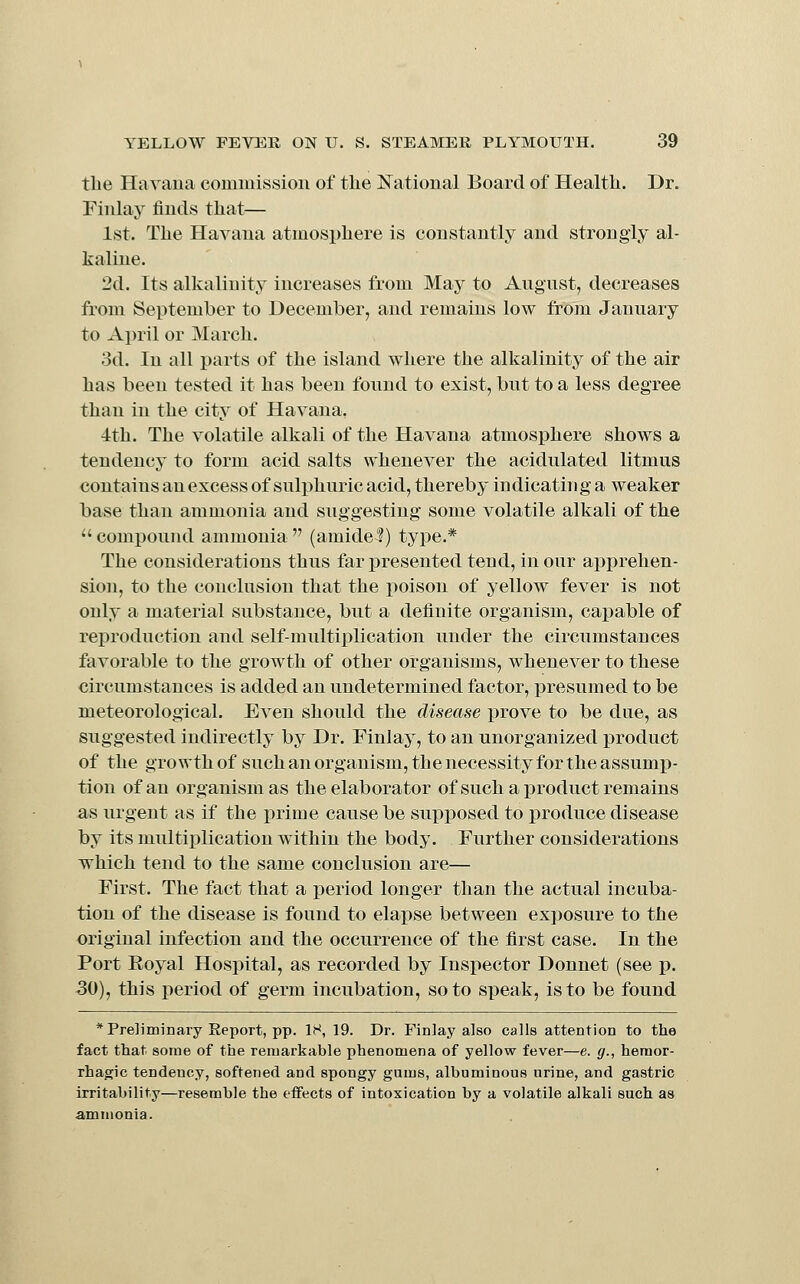 tbe Havana commission of the National Board of Health. Dr. Fiiilay finds that— 1st. The Havana atmosphere is constantly and strongly al- kaline. 2d. Its alkalinity increases from May to August, decreases from September to December, and remains low from January to Ax)ril or March. 3d. In all parts of the island where the alkalinity of the air has been tested it has been found to exist, but to a less degree than in the city of Havana. 4th. The volatile alkali of the Havana atmosphere shows a tendency to form acid salts whenever the acidulated litmus contains an excess of sulphuric acid, thereby indicating a weaker base than ammonia and suggesting some volatile alkali of the  compound ammonia  (amide^) type.* The considerations thus far j)resented tend, in our apprehen- sion, to the conclusion that the poison of yellow fever is not only a material substance, but a definite organism, capable of reproduction and self-multiplication under the circumstances favorable to the growth of other organisms, whenever to these circumstances is added an undetermined factor, presumed to be meteorological. Even should the disease prove to be due, as suggested indirectly by Dr. Finlay, to an unorganized product of the growth of such an organism, the necessity for the assump- tion of an organism as the elaborator of such a product remains as urgent as if the prime cause be supposed to produce disease by its multiplication within the body. Further considerations which tend to the same conclusion are— First. The fact that a period longer than the actual incuba- tion of the disease is found to elapse between exposure to the original infection and the occurrence of the first case. In the Port Eoyal Hospital, as recorded by Inspector Donnet (see p. ■30), this period of germ incubation, so to speak, is to be found * Preliminary Report, pp. IH, 19. Dr. Finlay also calls attention to the fact that some of the remarkable phenomena of yellow fever—e. g., hemor- rhagic tendency, softened and spongy gums, albuminous urine, and gastric irritability—resemble the effects of intoxication by a volatile alkali such as ammonia.