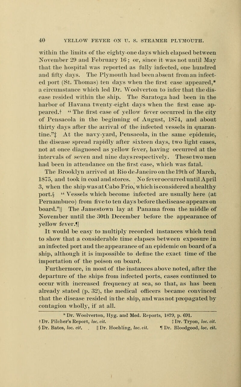witliiu the limits of the eighty-one days which elapsed between November 29 aud February 16 ; or, since it was not until May that the hospital was reported as fully infected, one hundred and fifty days. The Plymouth had been absent from an infect- ed port (St. Thomas) ten days when the first case appeared,* a circumstance which led Dr. Woolvertou to infer that the dis- ease resided within the ship. The Saratoga had been in the harbor of Havana twenty-eight days when the first case ap- I)eared.t  The first case of yellow fever occurred in the city of Pensacola in the beginning of August, 1874, and about thirty days after the arrival of the infected vessels in quaran- tine.J At the navy-yard, Pensacola, in the same epidemic^ the disease spread rapidly after sixteen days, two light cases, not at once diagnosed as yellow fever, having occurred at the intervals of seven and nine days respectively. These two men had been in attendance on the first case, which was fatal. The Brooklyn arrived at Rio de Janeiro on the 19th of March, 1875, and took in coal and stores. No fever occurred until Aj)ril 3, when the ship was at Cabo Frio, which is considered ahealthy port.§  Vessels which become infected are usually here (at Pernambuco) from five to ten days before thedisease appears on board.|| The Jamestown lay at Panama from the middle of November until the 30th December before the apioearance of yellow fever.|[ It would be easy to multiply recorded instances which tend to show that a considerable time elapses between exposure in an infected port and the appearance of an epidemic on board of a shiiD, although it is impossible to define the exact time of the importation of the poison on board. Furthermore, in most of the instances above noted, after the departure of the ships from infected ports, cases continued to occur with increased frequency at sea, so that, as has been already stated (p. 32), the medical officers became convinced that the disease resided in the ship, and was not propagated by contagion wholly, if at all. *Dr. Woolverton, Hyg. and Med. Reports, 1879, p. 691. + Dr. Pilcber's Report, loc. cit. t Ur. Tryon, loc. cit. § Dr. Bates, loc. oif. II Dr. Hoehling, loo. cit. lIDr. Bloodgood, loc. cit.