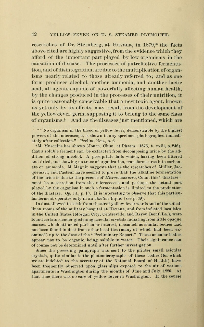 researches of Dr. Sternberg, at Havana, in 1879,* the facts above cited are higlily suggestive, from the evidence which they afford of the important part played by low organisms in the causation of disease. The processes of putrefactive fermenta- tion, and of disintegration, are due to the multiplication of organ- isms nearly related to those already referred to; and as one form produces alcohol, another ammonia, and another lactic acid, all agents capable of powerfully affecting human health, by the changes produced in the processes of their nutrition, it is quite reasonably conceivable that a new toxic agent, known as yet only by its effects, may result from the development of the yellow-fever germ, supposing it to belong to the same class of organisms.t And as the diseases just mentioned, which are *  No organism in the blood of yellow fever, demonstrable by the highest powers of the microscope, is shown in any specimen photographed immedi- ately after collection. Prelim. Kep., p. 6. t M. Musculns has shown (Journ. Chim. et Pharm., 1876, t. xxiii, p. 246), that a soluble ferment can be extracted from decomposing uriue by the ad- dition of strong alcohol. A yjrecipitate falls which, having been filtered and dried, and showing no trace of organization, transforms urea into carbon- ate of ammonia. M. Magnin suggests that as the researches of Miiller, Jac- quemart, and Pasteur have seemed to prove that the alkaline fermentation of the urine is due to the presence.of Micrococcus urece, Cohn, this  diastase  must be a secretion from the micrococcus, and, perhaps, the actual part played by the organism in such a fermentation is limited to the production of the diastase. Op. cit., p. 18. It is interesting to observe that this particu- lar ferment operates only in an alkaline liquid (see p. 39). In dust allowed to settle from theairof yellow-fever wards and of the soiled- linen rooms of the military hospital at Havana, and from infected localities in the United States (Morgan City, Centreville, and Bayou Bceuf, La.), were found certain slender glistening acicular crystals radiating from little opaque masses, which attracted particular interest, inasmuch as similar bodies had not been found in dust from other localities (many of which had been ex- amined) up to the date of the Preliminary Report. These acicular bodies appear not to be organic, being soluble in water. Their significance can of course not be determined until after further investigation. Since the preceding paragraph was sent to the printer small acicular crystals, quite similar to the photomicrographs of these bodies (for which we are indebted to the secretary of the National Board of Health), have been frequently observed upon glass slips exposed to the air of various apartments in Washington during the months of June and July, 1880. At that time there was no case of yellow fever in Washington. In the course