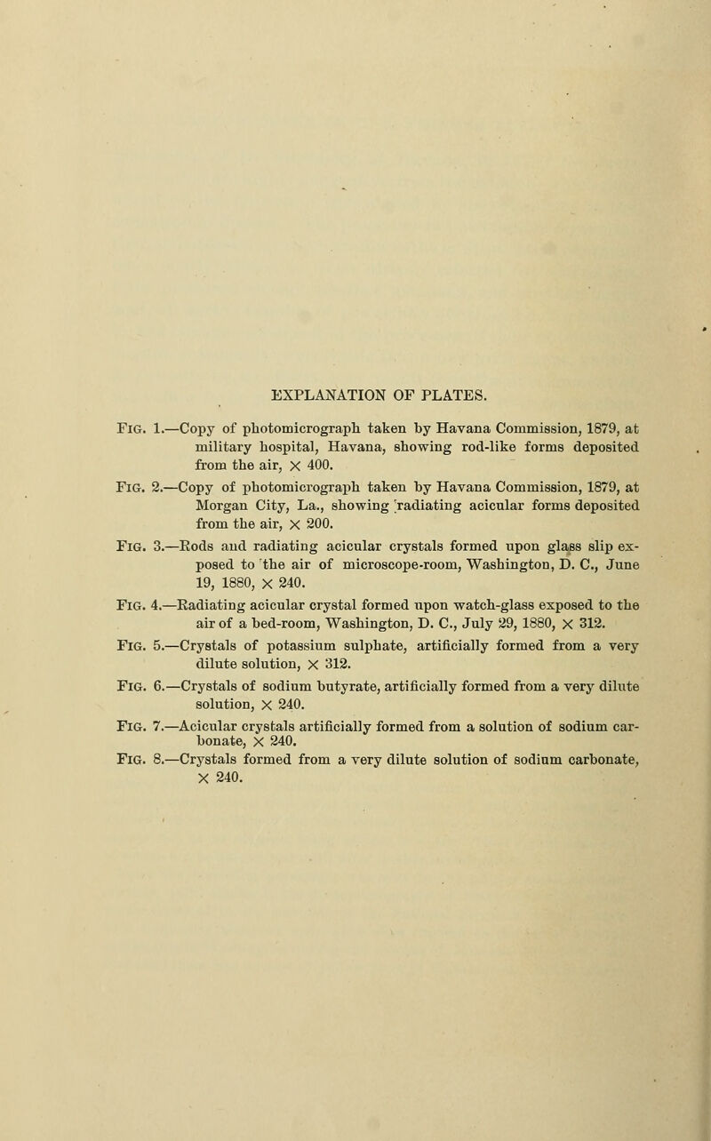 EXPLANATION OF PLATES. Fig. 1.—Copy of photomicrograpli taken by Havana Commission, 1879, at military hospital, Havana, showing rod-like forms deposited from the air, X 400, Fig. 2.—Copy of photomicrograph taken by Havana Commission, 1879, at Morgan City, La., showing radiating acicular forms deposited from the air, X 200. Fig. 3.—Eods and radiating acicular crystals formed upon glass slip ex- posed to the air of microscope-room, Washington, D. C, June 19, 1880, X 240. Fig. 4.—Radiating acicular crystal formed upon watch-glass exposed to the air of a bed-room, Washington, D. C, July 29, 1880, X 312. Fig. 5.—Crystals of potassium sulphate, artificially formed from a very dilute solution, X 312. Fig. 6.—Crystals of sodium butyrate, artificially formed from a very dilute solution, X 240. Fig. 7.—Acicular crystals artificially formed from a solution of sodium car- bonate, X 240. Fig. 8.—Crystals formed from a very dilute solution of sodium carbonate, X 240.