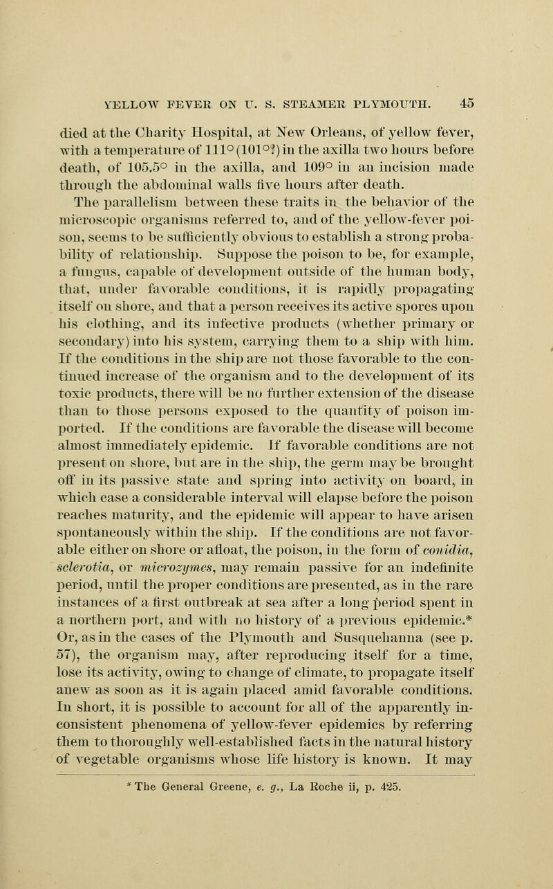 died at the OLarity Hospital, at New Oiieans, of yellow fever, with a temperature of 111° (101°f) in the axilla two hours before death, of 105.5° in the axilla, and 109° in an incision made through the abdominal walls five hours after death. The x>arallelism between these traits in the behavior of the microscopic organisms referred to, and of the yellow-fever i^oi- sou, seems to be sufficiently obvious to establish a strong proba- bility of relationship. Supj)ose the poison to be, for example, a fungus, capable of development outside of the human body, that, under favorable conditions, it is rapidly propagating itself on shore, and that a person receives its active spores upon his clothing, and its infective products (whether primary or secondary) into his system, carrying them to a ship with him. If the conditions in the ship are not those favorable to the con- tinned increase of the organism and to the development of its toxic products, there will be no further extension of the disease than to those persons exposed to the quantity of poison im- ported. If the conditions are favorable the disease will become almost immediately epidemic. If favorable conditions are not present on shore, but are in the ship, the germ may be brought off in its passive state and spring into activity on board, in which case a considerable interval will elapse before the poison reaches maturity, and the epidemic will api3ear to have arisen spontaneously within the ship. If the conditions are not favor- able either on shore or afloat, the poison, in the form of conidia, sclerotia, or microzymeSj may remain passive for an indefinite period, until the proper conditions are presented, as in the rare instances of a first outbreak at sea after a long period spent in a northern port, and with no history of a previous epidemic* Or, as in the cases of the Plymouth and Susquehanna (see p. 57), the organism may, after reproducing itself for a time, lose its activity, owing to change of climate, to propagate itself anew as soon as it is again placed amid favorable conditions. In short, it is possible to account for all of the apparently in- consistent i)henomena of yellow-fever epidemics by referring them to thoroughly well-established facts in the natural history of vegetable organisms whose life history is known. It may *The General Greene, e. g.. La Koche ii, p. 425.