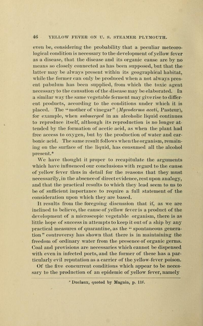 even be, considering the i)robability that a peculiar meteoro- logical condition is necessarj^ to the development of yellow fever as a disease, that the disease and its organic cause are by no means so closely connected as has been supposed, but that the latter may be always present within its geographical habitat, while the former can only be produced when a not always pres- ent pabulum has been supi^lied, from which the toxic agent necessary to the causation of the disease may be elaborated. In a similar way the same vegetable ferment may give rise to differ- ent products, according to the conditions under which it is placed. The mother of vinegar {Mycodenna acetij Pasteur), for example, when submerged in an alcoholic liquid continues to reproduce itself, although its reproduction is no longer at- tended by the formation of acetic acid, as when the plant had free access to oxygen, but by the production of water and car- bonic acid. The same result follows when the organism, remain- ing on the surface of the liquid, has consumed all the alcohol present.* We have thought it proper to recapitulate the arguments which have inHuenced our conclusions with regard to the cause of yellow fever thus in detail for the reasons that they must necessarily, in the absence of direct evidence, rest upon analogy, and that tlie practical results to which they lead seem to us to be of sufficient importance to require a full statement of the consideration upon which they are based. It results from the foregoing discussion that if, as we are inclined to believe, the cause of yellow fever is a product of the development of a microscopic vegetable organism, there is as little hope of success in attempts to keep it out of a ship by any practical measures of quarantine, as the spontaneous genera- tion controversy has shown that there is in maintaining the freedom of ordinary water from the presence of organic germs. Coal and provisions are necessaries which cannot be dispensed with even in infected ports, and the former of these has a par- ticularly evil reputation as a carrier of the yellow-fever poison. Of the five concurrent conditions which apj)ear to be neces- sary to the production of an epidemic of yellow fever, namely * Duclaux, quoted by Magnin, p. 116.