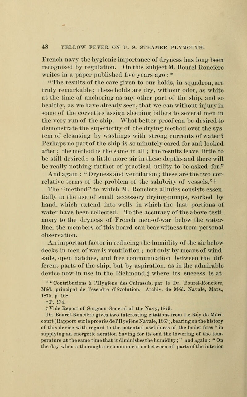 French nav}' the hygienic importance of dryness has long been recognized by regulation. On this subject M. Bourel-Eonciere writes in a paper published five years ago: * The results of the care given to our holds, in squadron, are truly remarkable; these holds are dry, without odor, as white at the time of anchoring as any other i)art of the ship, and so healthy, as we have already seen, that we can without injury in some of the corvettes assign sleeping billets to several men in the very run of the ship. What better proof can be desired to demonstrate the suj)eriorit3 of the drying method over the sys- tem of cleansing by washings with strong currents of water ? Perhaps no j)artof the ship is so minutely cared for and looked after; the method is the same in all; the results leave little to be still desired; a little more air in these depths and there will be really nothing further of practical utility to be asked for. And again : Dryness and ventilation; these are the two cor- relative terms of the problem of the salubrity of vessels. t The method to which M. Eonciere alludes consists essen- tially in the use of small accessory drying-pumps, worked by hand, which extend into wells in which the last portions of water have been collected. To the accuracy of the above testi- mony to the dryness of French men-of-war below the water- line, the members of this board can bear witness from personal observation. An important factor in reducing the humidity of the air below decks in men-of-war is ventilation ; not oidy by means of wind- sails, open hatches, and free communication between the dif- ferent parts of the ship, but by aspiration, as in the admirable device now in use in the Richmond,| where its success is at- * Contributions a I'Hygieue des Cuirasses, par le Dr. Bourel-Ronciere, M6d. principal de I'escadre d'6voIation. Archiv. de M^d. Navale, Mars., 1875, p. 168. tP. 174. t Vide Report of Surgeon-General of the Navy, 1879. Dr. Bourel-Ronciere gives two interesting citations from Le Roy dft Mferi- court (Rapport surleprogresdel'HygieneNavale, 1867), bearing on thehistory of this device with regard to the potential usefulness of the boiler fires in supplying an energetic aeration having for its end the lowering of the tem- perature at the same time that it diminishes the humidity ; and again : ^'Oa the day when a thoroughair communication between all partsof the interior J