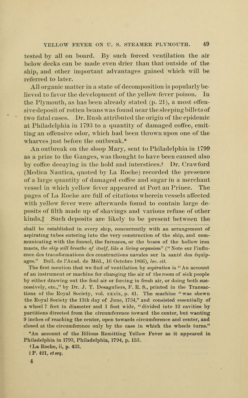 tested by all ou board. By such forced ventilation the air below decks can be made even drier than that outside of the ship, and other important advantages gained which will be referred to latei*. All organic matter in a state of decomposition is popularly be- lieved to favor the development of the yellow-fever poison. In the Plymouth, as has been already stated (p. 21), a most offen- sive deposit of rotten beans was found near the sleeping billets of two fatal cases. Dr. Eush attributed the origin of the epidemic at Philadelphia in 1793 to a quantity of damaged coft'ee, emit- ting an offensive odor, which had been thrown upon one of the wharves just before the outbreak.* An outbreak on the sloop Mary, sent to Philadelphia in 1799 as a prize to the Ganges, was thought to have been caused also by coffee decaying in the hold and iuterstices.t Dr. Crawford (Medica l^iTautica, quoted by La Eoche) recorded the presence of a large quantity of damaged coffee and sugar in a merchant vessel in which yellow fever appeared at Port au Prince. The pages of La Eoche are full of citations wherein vessels affected with yellow fever were afterwards found to contain large de- posits of filth made uj) of shavings and various refuse of other kinds.| Such deposits are likely to be present between the shall be established in every ship, concurrently with an arrangement of aspirating tubes entering into the very construction of the ship, and com- municating with the funnel, the furnaces, or the bases of the hollow iron masts, the ship ivill hreathe of itself, like a living organism (Note sur I'influ- ence des traDsformations des constructions navales sur la sant6 des Equip- ages. Bull, de I'Acad. de MEd., 16 Octobre 1866), loc. cit. The first mention that we find of ventilation by aspiration is  An account of an instrument or machine for changing the air of the room of sick people by either drawing out the foul air or forcing in fresh air, or doing both suc- cessively, etc., by Dr. J. T. Desaguliers, F. R. S., printed in the Transac- tions of the Royal Society, vol. xxxix, p. 41. The machine was shewn the Royal Society the 13th day of June, 1734, and consisted essentially of a wheel 7 feet in diameter and 1 foot wide,  divided into 12 cavities by partitions directed from the circumference toward the center, but wanting 9 inches of reaching the center, open towards circumference and center, and closed at the circumference only by the case in which the wheels turns. *An account of the Bilious Remitting Yellow Fever as it appeared in Philadelphia in 1793, Philadelphia, 1794, p. 153. tLa Roche, ii, p. 433. tP. 421, etseg;. 4