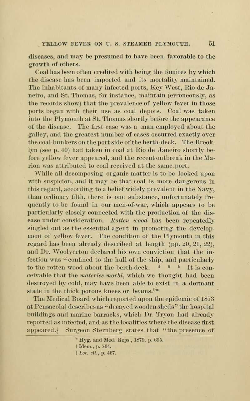 diseases, and may be presumed to have been favorable to tlie growth of others. Coal has been often credited with being the fomites by which the disease has been imported and its mortality maintained. The inhabitants of many infected ports, Key West, Eio de Ja- neiro, and St. Thomas, for instance, maintain (erroneously, as the records show) that the prevalence of yellow fever in those ports began with their use as coal depots. Coal was taken into the Plymouth at St. Thomas shortly before the appearance of the disease. The first case was a man employed about the galley, and the greatest number of cases occurred exactly over the coal-bunkers on the port side of the berth-deck. The Brook- lyn (see p. 40) had taken in coal at Eio de Janeiro shortly be- fore yellow fever appeared, and the recent outbreak in the Ma- rion was attributed to coal received at the same. port. While all decomposing organic matter is to be looked upon with susi)icion, and it may be that coal is more dangerous in this regard, according to a belief widelj^ i)revalent in the Navy, than ordinary filth, there is one substance, unfortunately fre- quently to be found in our men-of-war, which appears to be particularly closely connected with the production of the dis- ease under consideration. Rotten wood has been rejDeatedly singled out as the essential agent in i)romoting the develop- ment of yellow fever. The condition of the Plymouth in this regard has been already described at length (pp. 20, 21, 22), and Dr. Woolverton declared his own conviction that the in- fection was '■'■ confined to the hull of the ship, and particularly to the rotten wood about the berth-deck. * * * It is con- ceivable that the materies morbi, which we thought had been destroyed by cold, may have been able to exist in a dormant state in the thick porous knees or beams.* The Medical Board which reported uj)on the epidemic of 1873 at Pensacolat describes as decayed wooden sheds the hospital buildings and marine barracks, which Dr. Tryon had already reported as infected, and as the localities where the disease first appeared.^ Surgeon Sternberg states that the presence of * Hyg. and Med. Keps., 1879, p. 695. t Idem., p. 704, t Log. cit., p. 467.