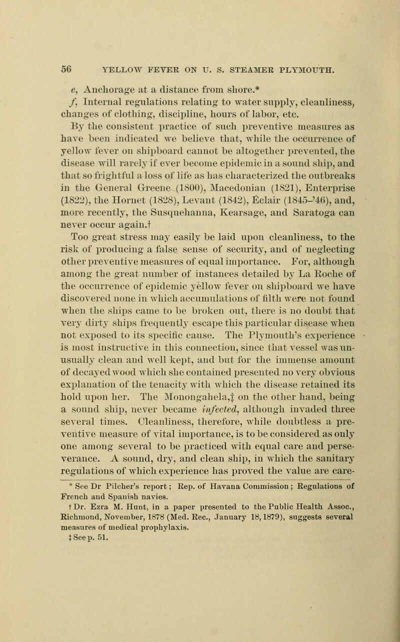 e, Anchorage at a distance from shore.* /, Internal regulations relating to water supply, cleanliness, changes of clothing, discipline, hours of labor, etc. By the consistent practice of such ijreventive measures as have been indicated we believe that, while the occurrence of yellow fever on shipboard cannot be altogether prevented, the disease will rarely if ever become epidemic in a sound ship, and that so frightful a loss of life as has characterized the outbreaks in the General Greene (1800), Macedonian (1821), Enterprise (1822), the Hornet (1828), Levant (1842), Eclair (184o-'46), and, more recently, the Susquehanna, Kearsage, and Saratoga can never occiu' again.t Too great stress may easily be laid upon cleanliness, to the risk of producing a false sense of security, and of neglecting other preventive measures of equal importance. Por, although among the great number of instances detailed by La Roche of the occurrence of ei)idemic yellow fever on shipboard we have discovered none in which accumulations of filth were not found when the ships came to be broken out, there is no doubt that very dirty ships frequently escai:>e this particular disease when not exposed to its specific cause. The Plymouth's experience is most instructive in this connection, since that vessel was un- usually clean and well kept, aud but for the immense amount of decayed wood which she contained presented no very obvious explanation of the tenacity with which the disease retained its hold upon her. The Monougahela,| on the other hand, being a sound ship, never became infected, although invaded three several times. Cleanliness, therefore, while doubtless a pre- ventive measure of vital importance, is to be considered as only one among several to be practiced with equal care and perse- verance. A sound, dry, and clean ship, in which the sanitary regulations of which exj^erience has proved the value are care- * See Dr Pilcher's report; Rep. of Havana Commission ; Regulations of French aud Spanish navies. t Dr. Ezra M. Hunt, in a paper presented to the Public Health Assoc, Richmond, November, 1878 (Med. Rec, January 18,1879), suggests several measures of medical prophylaxis. tSeep. 51.