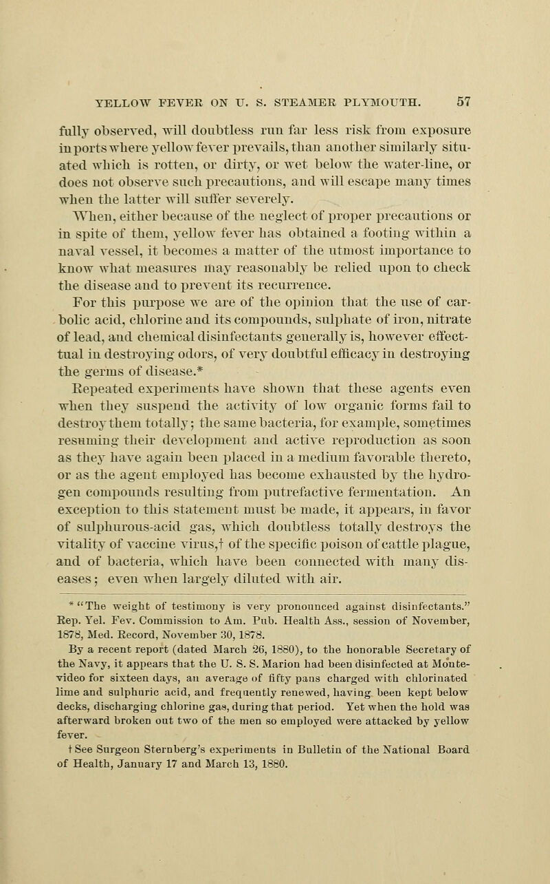 fully observed, will doubtless run far less risk from exposure in ports where yellow fever prevails, tlian another similarly situ- ated wliicli is rotten, or dirty, or wet below the water-line, or does not observe such precautions, and will escape many times when the latter will suffer severely. When, either because of the neglect of proper iDrecautions or in spite of them, yellow fever has obtained a footing within a naval vessel, it becomes a matter of the utmost importance to know what measures may reasonably be relied upon to check the disease and to prevent its recurrence. For this purpose we are of the opinion that the use of car- bolic acid, chlorine and its comj)ounds, suli^hate of iron, nitrate of lead, and chemical disinfectants generally is, however effect- tual in destroying odors, of very doubtful efl&cacy in destroying the germs of disease.* Eepeated experiments have shown that these agents even when they suspend the activity of low organic forms fail to destroy them totally; the same bacteria, for example, sometimes resuming their develox^ment and active reproduction as soon as they have again been placed in a medium favorable thereto, or as the agent employed has become exhausted by the hydro- gen compounds resulting from putrefactive fermentation. An exception to this statement must be made, it apj)ears, in favor of sulphurous-acid gas, which doubtless totally destroys the vitality of vaccine virus,t of the specific poison of cattle plague, and of bacteria, which have been connected with many dis- eases ; even when largely diluted with air. *The weight of testimony is very pronounced against disinfectants. Eep. Yel. Fev. Commission to Am. Pab. Health Ass., session of November, 1878, Med. Record, November 30, 1878. By a recent report (dated March 26, 1880), to the honorable Secretary of the Navy, it appears that the U. S. S. Marion had been disinfected at Monte- video for sixteen days, an average of fifty pans charged with chlorinated lime and sulphuric acid, and frequently renewed, having been kept below decks, discharging chlorine gas, during that period. Yet when the hold was afterward broken out two of the men so employed were attacked by yellow fever. tSee Surgeon Sternberg's experiments in Bulletin of the National Board of Health, January 17 and March 13, 1880.