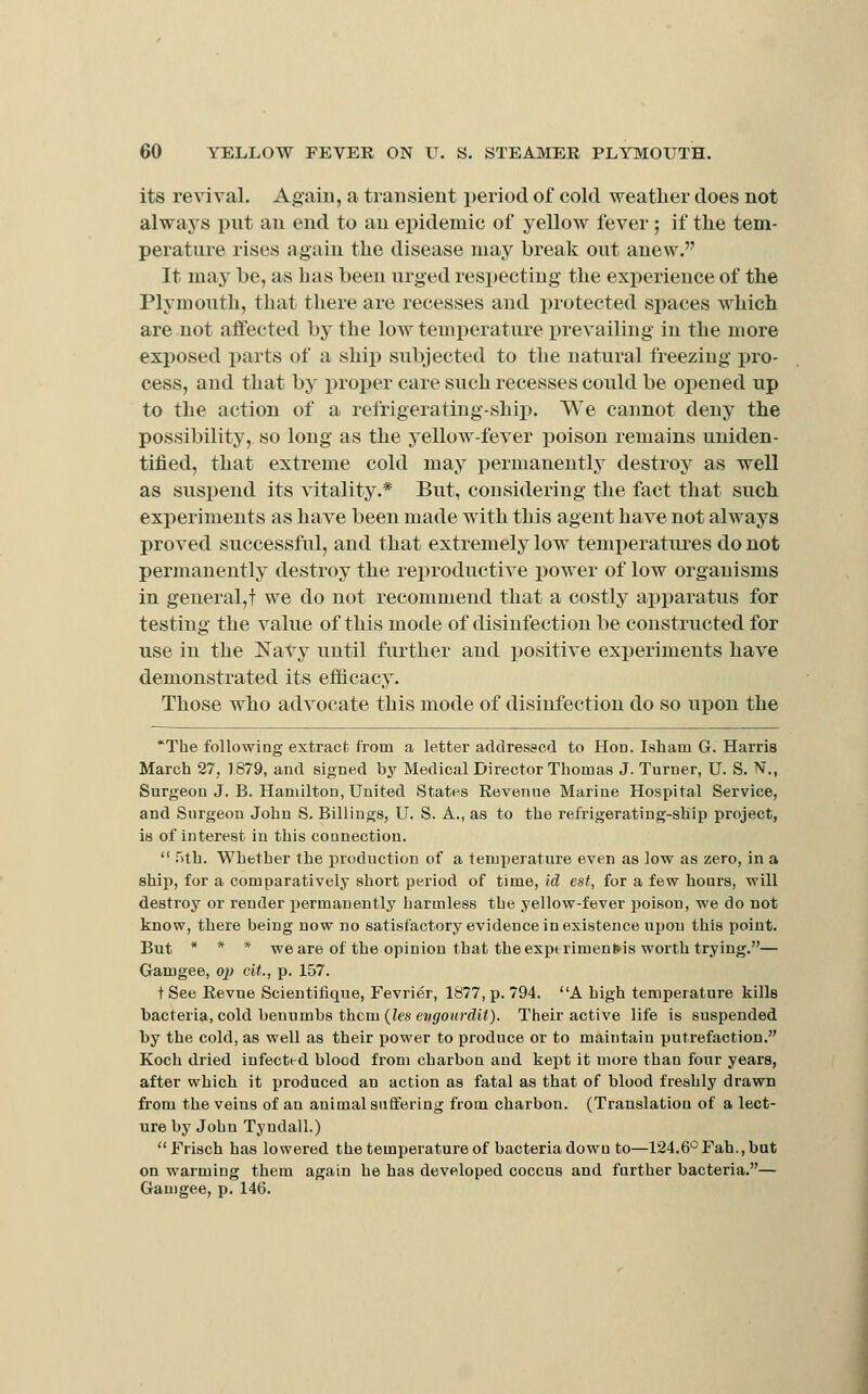 its revival. Again, a transient period of cold weather does not always put an end to an epidemic of yellow fever ; if the tem- perature rises again the disease may break out anew. It may be, as has been urged respecting the experience of the Plymouth, tliat there are recesses and i)rotected spaces which are not affected hj the low temperature x)revailing in the more exposed parts of a ship subjected to the natural freezing pro- cess, and that by proper care such recesses could be opened up to the action of a refrigerating-ship. We cannot deny the possibility, so long as the yellow-fever poison remains uniden- tified, that extreme cold may permanently destroy as well as suspend its vitality.* But, considering the fact that such experiments as have been made with this agent have not always proved successful, and that extremely low temiieratiu-es do not permanently destroy the reproductive power of low organisms in general,! we do not recommend that a costly apparatus for testing' the value of this mode of disinfection be constructed for use in the Navy until further and positive experiments have demonstrated its efficacy. Those who advocate this mode of disinfection do so upon the *The following extract from a letter addresecd to Hon. Isham G. Harris March 27, 1879, and signed by Medical Director Thomas J. Turner, U. S. N., Surgeon J. B. Hamilton, United States Revenue Marine Hospital Service, and Surgeon John S. Billings, U. S. A., as to the refrigerating-ship project, is of interest in this connection.  Tith. Whether the production of a temperature even as low as zero, in a ship, for a comparatively short period of time, id est, for a few hours, will destroy or render permanently harmless the yellow-fever poison, we do not know, there being now no satisfactory evidence in existence upon this point. But * * * we are of the opinion that the exporimen&is worth trying.— Gaiugee, oj) cit., p. 157. tSee Revue Scieutiiique, Fevrier, 1877, p. 794. A high temperature kills bacteria, cold benumbs them (Zes er((/0Hr(Zi/). Their active life is suspended by the cold, as well as their power to produce or to maintain putrefaction. Koch dried infected blood from charbon and kept it more than four years, after which it xroduced an action as fatal as that of blood freshly drawn from the veins of an animal suffering from charbon. (Translation of a lect- ure by John Tyndall.) Frisch has lowered the temperature of bacteria down to—124.6'^Fah.,bnt on warming them again he has developed coccus and farther bacteria.— Gauigee, p. 146.