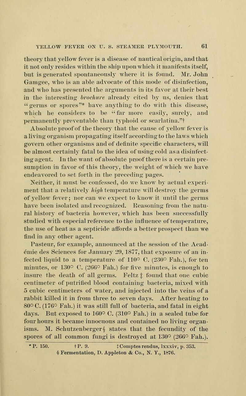 theory that yellow fever is a disease of nautical origiu, and that it not only resides within the ship upon which it manifests itself, but is generated spontaneously where it is found. Mr. John Gam gee, who is an able advocate of this mode of disinfection, and who has presented the arguments in its favor at their best in the interesting brochure already cited by us, denies that germs or spores* have anything to do with this disease, which he considers to be far more easily, surely, and permanently preventable than typhoid or scarlatina.t Absolute proof of the theory that the cause of yellow fever is a living organism propagating itself according to the laws which govern other organisms and of definite specific characters, will be almost certainly fatal to the idea of using cold as a disinfect- ing agent. In the want of absolute x)roof there is a certain pre- sumption in favor of this theory, the weight of which we have endeavored to set forth in the preceding pages. Neither, it must be confessed, do we know by actual experi- ment that a relatively high temperature will destroy the germs of yellow fever; nor can we expect to know it until the germs have been isolated and recognized. Eeasoning from the natu- ral history of bacteria however, which has been successfully studied with especial reference to the influence of temperature, the use of heat as a septicide affords a better prospect than we find in any other agent. Pasteur, for example, announced at the session of the Acad- emic des Sciences for January 29,1877, that exposure of an in- fected liquid to a temperature of 110° C. (230° Fah.), for ten minutes, or 130° C. (266° Fah.) for five minutes, is enough to insure the death of all germs. Feltz i: found that one cubic centimeter of putrified blood containing bacteria, mixed with 5 cubic centimeters of water, and injected into the veins of a rabbit killed it in from three to seven days. After heating to 80° C. (176° Fah.) it was still full of bacteria, and fatal in eight days. But exposed to 160° 0. (310° Fah.) in a sealed tube for four hours it became innocuous and contained no living organ- isms. M. Schutzenberger§ states that the fecundity of the spores of all common fungi is destroyed at 130° (266° Fah.). 'P. 150. tP. 9. tComptesrendus, Ixxxiv, p. 353. ^ Fermentation, D. Appleton & Co., N. Y., 1876.