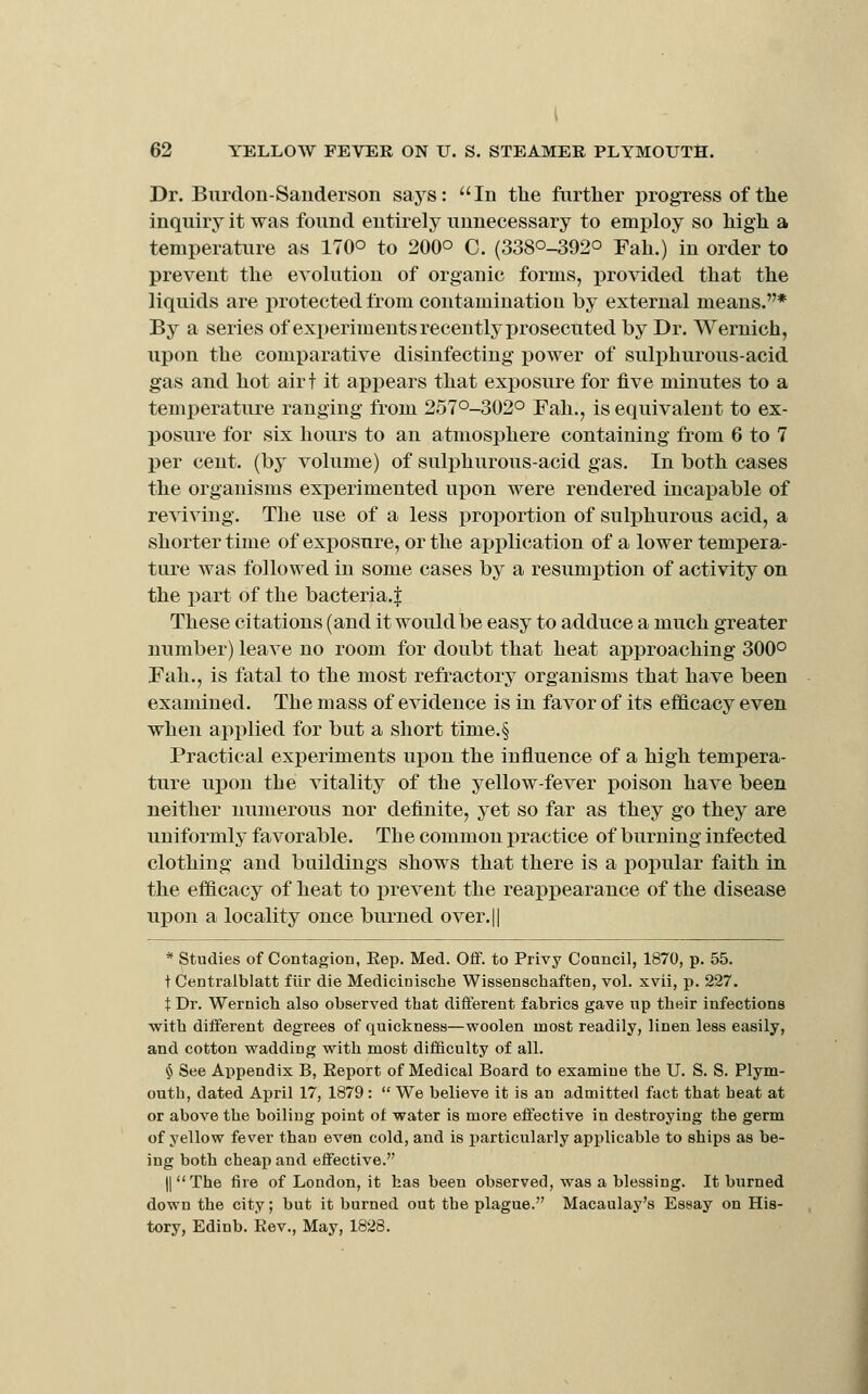 Dr. Burdon-Sauderson says: In the further progress of the inquiry it was found entirely unnecessary to employ so high a temperature as 170° to 200° C. (3380-392° Fah.) in order to prevent the evolution of organic forms, pro\aded that the liquids are jirotected from contamination by external means.* By a series of experiments recently prosecuted by Dr. Wernich, upon the comparative disinfecting power of sulphurous-acid gas and hot airt it appears that exposure for five minutes to a temperature ranging from 257°-302o Fah., is equivalent to ex- posure for six hours to an atmosphere containing from 6 to 7 per cent, (by volume) of sulphurous-acid gas. In both cases the organisms experimented upon were rendered incapable of reviving. The use of a less proportion of sulphurous acid, a shorter time of exposure, or the application of a lower tempera- ture was followed in some cases by a resumption of activity on the part of the bacteria.^ These citations (and it would be easy to adduce a much greater number) leave no room for doubt that heat aiDproaching 300° Fah., is fatal to the most refractory organisms that have been examined. The mass of evidence is in favor of its efficacy even when applied for but a short time.§ Practical experiments upon the influence of a high tempera- ture uj)on the vitality of the yellow-fever poison have been neither numerous nor definite, yet so far as they go they are uniformly favorable. The common i)ractice of burning infected clothing and buildings shows that there is a popular faith in the efficacy of heat to prevent the reappearance of the disease upon a locality on.ce burned over.|| * Studies of Contagion, Eep. Med. Off. to Privy Council, 1870, p. 55. t Centralblatt fiir die Medicinische Wissenschaften, vol. xvii, p. 227. t Dr. Wernicli also observed that different fabrics gave np their infections with different degrees of quickness—woolen most readily, linen less easily, and cotton wadding with most difficulty of all. $ See Appendix B, Report of Medical Board to examine the U. S. S. Plym- outh, dated April 17, 1879:  We believe it is an admitted fact that heat at or above the boiling point of water is more effective in destroying the germ of yellow fever than even cold, and is particularly applicable to ships as be- ing both cheap and effective. II The fire of London, it has been observed, was a blessing. It burned down the city; but it burned out the plague. Macaulay's Essay on His- tory, Edinb. Rev., May, 1828.