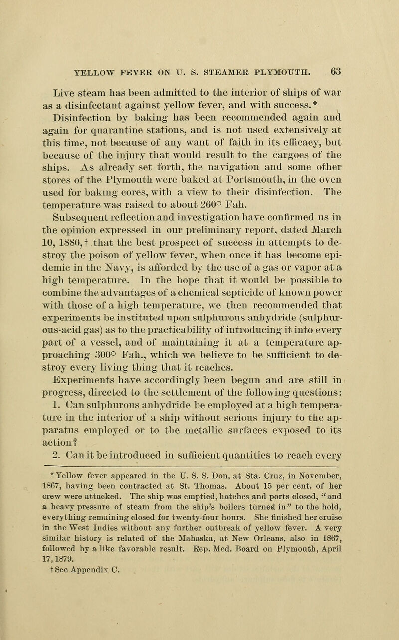 Live steam has been admitted to the interior of ships of war as a disinfectant against yellow fever, and with success.* Disinfection by baking has been recommended again and again for quarantine stations, and is not used extensively at this time, not because of any want of faith in its eflicacy, but because of the injury that would result to the cargoes of the ships. As already set forth, the navigation and some other stores of the Plymouth were baked at Portsmouth, in the oven used for baking cores, with a view to their disinfection. The temperature was raised to about 260° Fah. Subsequent reflection and investigation have confirmed us in the opinion expressed in our preliminary report, dated March 10, 1880, t that the best prospect of success in attempts to de- stroy the poison of yellow fever, when once it has become epi- demic in the l!^avy, is afforded by the use of a gas or vapor at a high temj)erature. In the hope that it would be possible to combine the advantages of a chemical septicide of known x)ower with those of a high temperature, we then recommended that experiments be instituted upon sulphurous anhydride (sulj)hur- ous-acid gas) as to the practicability of introducing it into every part of a vessel, and of maintaining it at a temperature ap- proaching 300° Fah., which we believe to be sufficient to de- stroy every living thing that it reaches. Experiments have accordingly been begun and are still in progress, directed to the settlement of the following questions: 1. Can sulphurous anhydride be employed at a high tempera- ture in the interior of a ship without serious injury to the ap- paratus employed or to the metallic surfaces exposed to its action ? 2. Can it be introduced in sufficient quantities to reach every * Yellow fever appeared in the U. S. S. Don, at Sta. Cruz, in November, 1867, having been contracted at St. Thomas. About 15 per cent, of her crew were attacked. The ship was emptied, hatches and ports closed, and a heavy pressure of steam from the ship's boilers turned in to the hold, everything remaining closed for twenty-four hours. She finished her cruise in the West Indies without any further outbreak of yellow fever. A very similar history is related of the Mahaska, at New Orleans, also in 1867, followed by a like favorable result. Rep. Med. Board on Plymouth, April 17,1879. t See Appendix C.