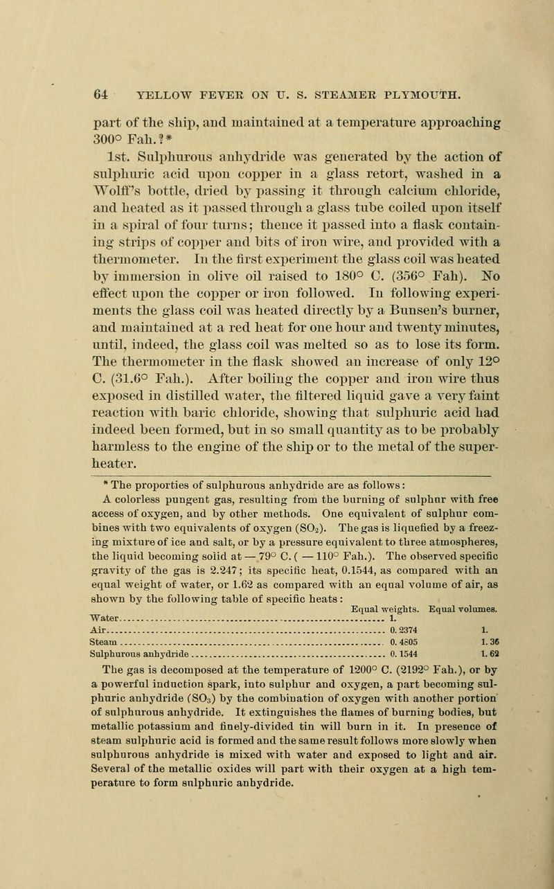 part of the ship, and maintained at a temperature approaching 300° Fah.?* 1st. Sulphurous anhydride was generated by the action of sulphuric acid upon copper in a glass retort, washed in a Wolff's bottle, dried by passing it through calcium chloride, and heated as it passed through a glass tube coiled upon itself in a spiral of four turns; thence it passed into a flask contain- ing strips of copper and bits of iron wire, and provided with a thermometer. In the first experiment the glass coil was heated by immersion in olive oil raised to 180° C. (356° Fah). No effect upon the copper or iron followed. In following experi- ments the glass coil was heated directly by a Bunsen's burner, and maintained at a red heat for one hour and twenty minutes, until, indeed, the glass coil was melted so as to lose its form. The thermometer in the flask showed an increase of only 12° 0. (31.6° Fah.). After boiling the copper and iron wire thus exposed in distilled water, the filtered liquid gave a very faint reaction with baric chloride, showing that sulphuric acid had indeed been formed, but in so small quantity as to be probably harmless to the engine of the ship or to the metal of the suj^er- heater. *The proporties of sulphurous anhydride are as follows: A colorless pungent gas, resulting from the burning of sulphur with free access of oxygen, and by other methods. One equivalent of sulphur com- bines with two equivalents of oxygen (SO2). The gas is liquefied by a freez- ing mixture of ice and salt, or by a pressure equivalent to three atmospheres, the liquid becoming solid at — 79 C. ( — 110° Fah.). The observed specific gravity of the gas is 2.247; its specific heat, 0.1544, as compared with an equal weight of water, or 1.62 as compared with an equal volume of air, as shown by the following table of specific heats: Equal weights. Equal volumes. Water 1. Air 0.2374 1. steam 0.4805 1.36 Sulphurous anhydride 0.1544 1.62 The gas is decomposed at the temperature of 1200° C. (2192° Fah.), or by a powerful induction spark, into sulphur and oxygen, a part becoming sul- phuric anhydride (SO3) by the combination of oxygen with another portion of sulphurous anhydride. It extinguishes the flames of burning bodies, but metallic potassium and finely-divided tin will burn in it. In presence of steam sulphuric acid is formed and the same result follows more slowly when sulphurous anhydride is mixed with water and exposed to light and air. Several of the metallic oxides will part with their oxygen at a high tem- perature to form sulphuric anhydride.
