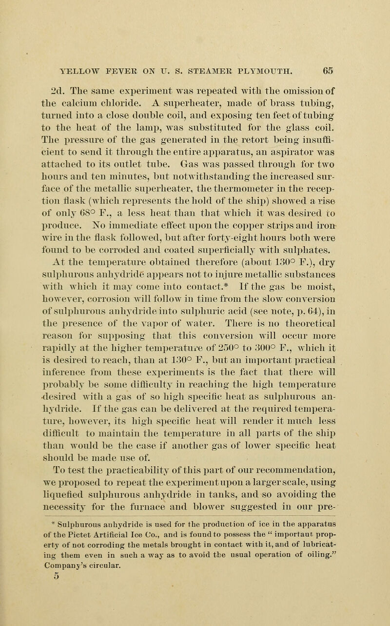 2d. The same experimeut was repeated with the omission of the calcium chloride. A superheater, made of brass tubing, turned into a close double coil, and exijosing ten feet of tubing to the heat of the lamp, was substituted for the glass coil. The pressure of the gas generated in the retort being insuffi- cient to send it through the entire apparatus, an aspirator was attached to its outlet tube. Gas was passed through for two hours and ten minutes, but notwithstanding the increased sur- face of the metallic superheater, the thermometer in the recep- tion flask (which represents the hold of the ship) showed a rise of only 68° F., a less heat than that which it was desired to produce. ISTo immediate effect upon the copper strips and iron wire in the flask followed, but after forty-eight hours both were found to be corroded and coated sux3erficially with sulphates. At the temiierature obtained therefore (about 130° F.), dry sulphurous anhydride appears not to injure metallic substances with which it may come into contact.* If the gas be moist, however, corrosion will follow in time from the slow conversion of sulphurous anhydride into sulphuric acid (see note, p. 64), in the presence of the vapor of water. There is no theoretical reason for supposing that this conversion will occur more rapidly at the higher temperature of 250° to 300° F., which it is desired to reach, than at 130° F., but an important practical inference from these experiments is the fact that there will probably be some difi&culty in reaching the high temperature •desired with a gas of so high specific heat as sulphurous an- hydride. If the gas can be delivered at the required tempera- ture, how^ever, its high specific heat will render it much less difflcult to maintain the temperature in all parts of the shi}3 than would be the case if another gas of lower specific heat should be made use of. To test the practicability of this part of our recommendation, we projiosed to repeat the exi)erimentui)on a larger scale, using liquefied sulphurous anhydride in tanks, and so avoiding the necessity for the furnace and blower suggested in our pre- * Sulphurous anhydride is used for the production of ice in the apparatus of the Pictet Artificial Ice Co., and is found to possess the  important prop- erty of not corroding the metals brought in contact with it, and of lubricat- ing them even in such a way as to avoid the usual operation of oiling. Company's circular. 5