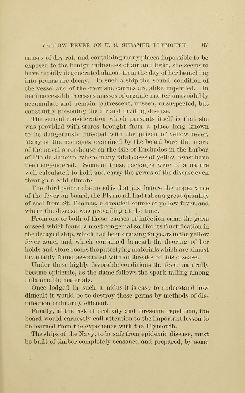 causes of dry rot, and coiitaiiiiug many places impossible to be exposed to the benign influences of air and light, she seems to have rapidly degenerated almost from the day of her launching into premature decaj'. In such a shi]3 the sound condition of the vessel and of the crew she carries are alike imperiled. In her inaccessible recesses masses of organic matter unavoidably accumulate and remain putrescent, unseen, unsuspected, but constantly poisoning the air and inviting disease. The second consideration which presents itself is that she was provided with stores brought from a place long known to be dangerously infected with the poison of yellow fever. Many of the packages examined by the board bore the mark of the naval store-house on the isle of Enchados in the harbor of Eio de Janeiro, where many fatal cases of yellow fever have been engendered. Some of these packages were of a nature well calculated to hold and carry the germs of the disease even through a cold climate. The third i3oint to be noted is that just before the appearance of the fever on board, the Plymouth had taken a great quantity of coal from St. Thomas, a dreaded source of yellow fever, and where the disease was prevailing at the time. From one or both of these causes of infection came the germ or seed which found a most congenial soil for its fructification in the decayed ship, which had been cruising for years in the yellow fever zone, and which contained beneath the flooring of her holds and store-rooms the putrefying materials which are almost invariably found associated with outbreaks of this disease. Under these highly favorable conditions the fever naturally became epidemic, as the flame follows the spark falling among inflammable materials. Once lodged in such a nidus it is easy to understand how difficult it would be to destroy these germs by methods of dis- infection ordinarily efficient. Finally, at the risk of prolixity and tiresome repetition, the board would earnestly call attention to the important lesson to be learned from the experience with the Plymouth. The ships of the ISTavy, to be safe from epidemic disease, must be built of timber completely seasoned and prepared, by some